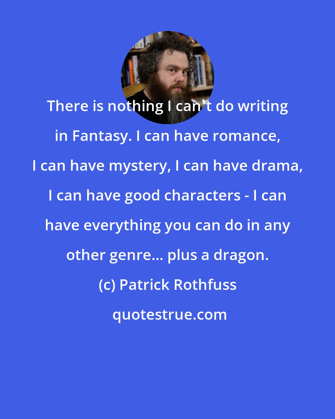 Patrick Rothfuss: There is nothing I can't do writing in Fantasy. I can have romance, I can have mystery, I can have drama, I can have good characters - I can have everything you can do in any other genre... plus a dragon.