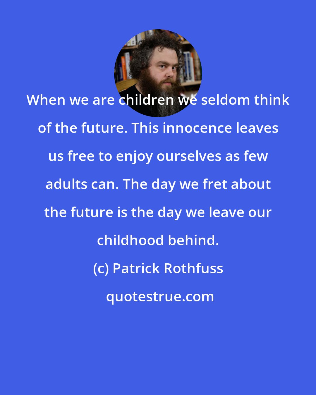 Patrick Rothfuss: When we are children we seldom think of the future. This innocence leaves us free to enjoy ourselves as few adults can. The day we fret about the future is the day we leave our childhood behind.