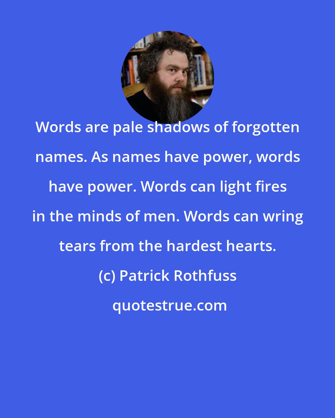 Patrick Rothfuss: Words are pale shadows of forgotten names. As names have power, words have power. Words can light fires in the minds of men. Words can wring tears from the hardest hearts.