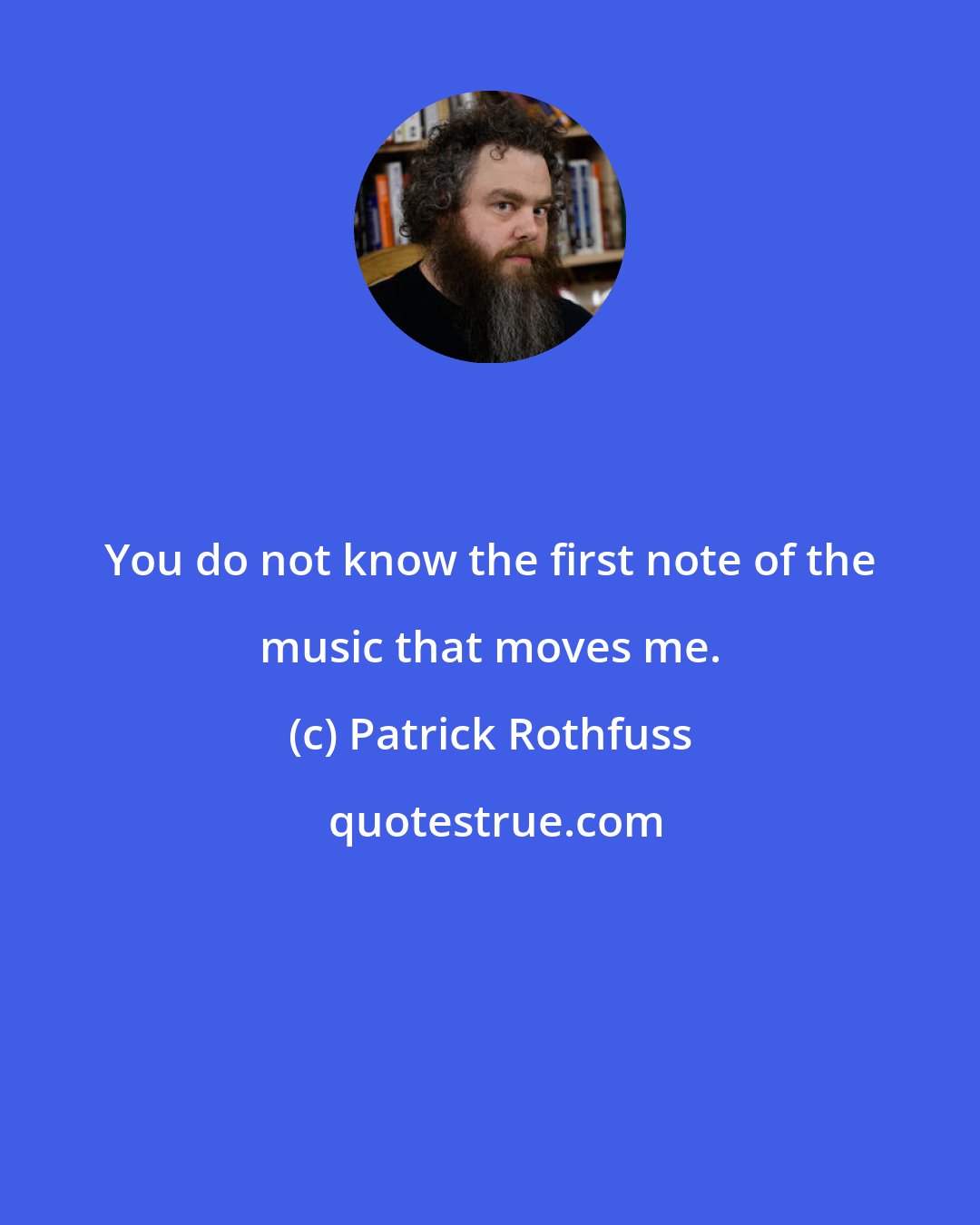 Patrick Rothfuss: You do not know the first note of the music that moves me.