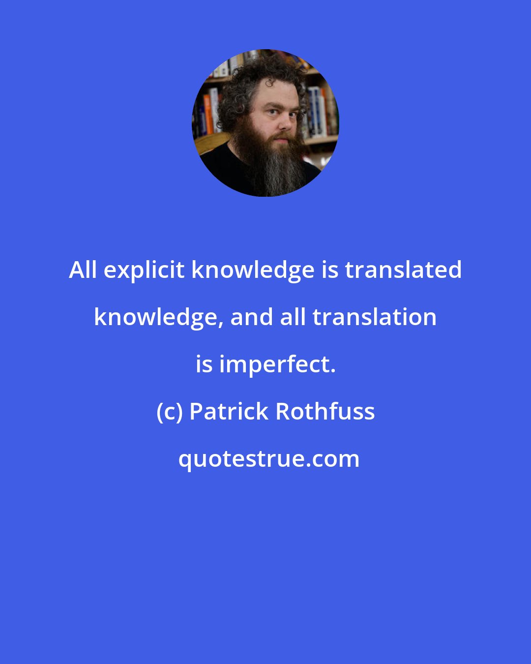 Patrick Rothfuss: All explicit knowledge is translated knowledge, and all translation is imperfect.