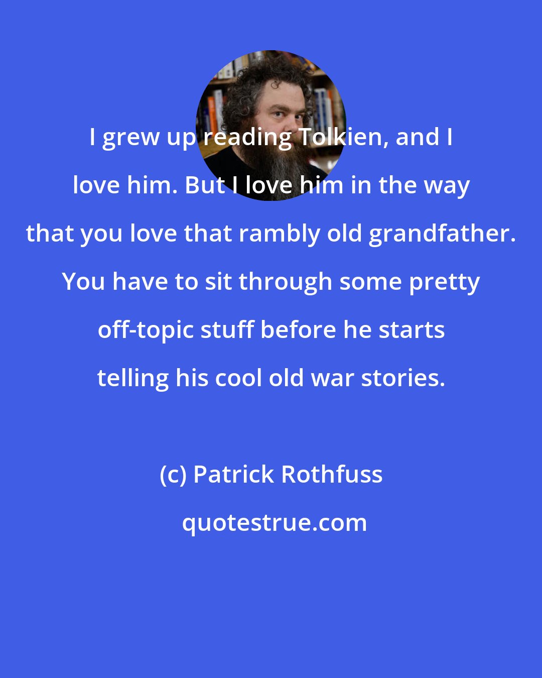 Patrick Rothfuss: I grew up reading Tolkien, and I love him. But I love him in the way that you love that rambly old grandfather. You have to sit through some pretty off-topic stuff before he starts telling his cool old war stories.