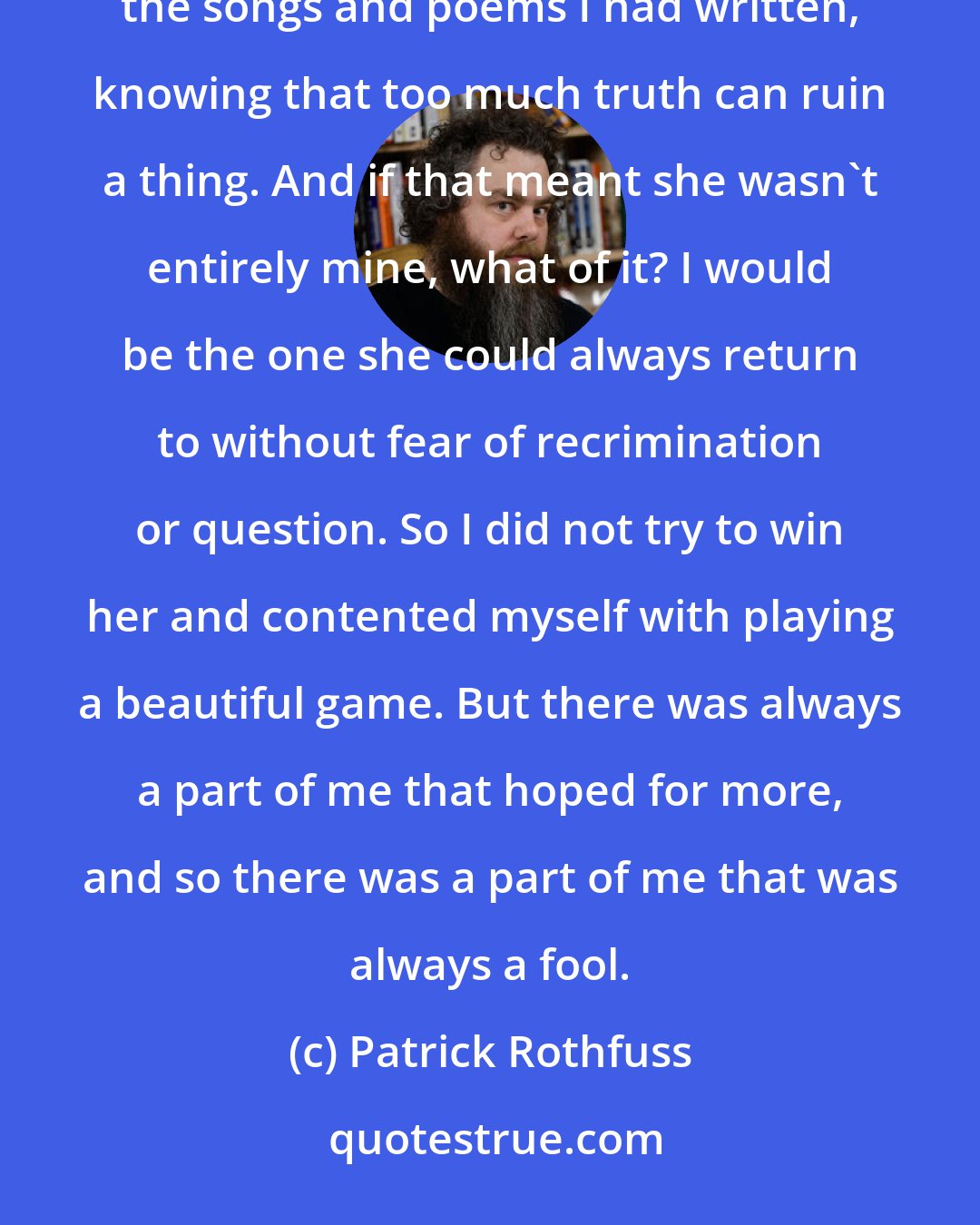 Patrick Rothfuss: I thought of all the others who had tried to tie her to the ground and failed. So I resisted showing her the songs and poems I had written, knowing that too much truth can ruin a thing. And if that meant she wasn't entirely mine, what of it? I would be the one she could always return to without fear of recrimination or question. So I did not try to win her and contented myself with playing a beautiful game. But there was always a part of me that hoped for more, and so there was a part of me that was always a fool.