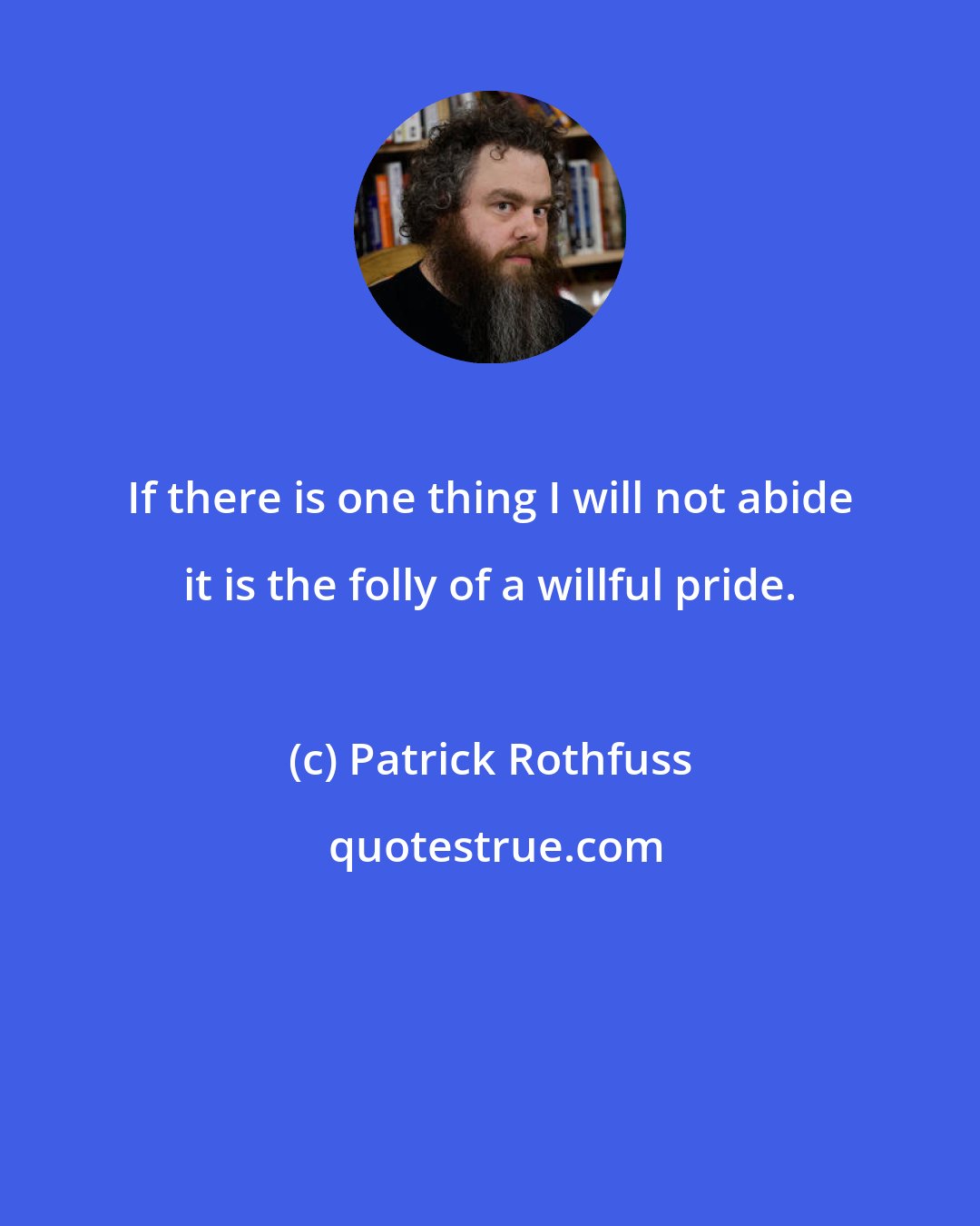 Patrick Rothfuss: If there is one thing I will not abide it is the folly of a willful pride.