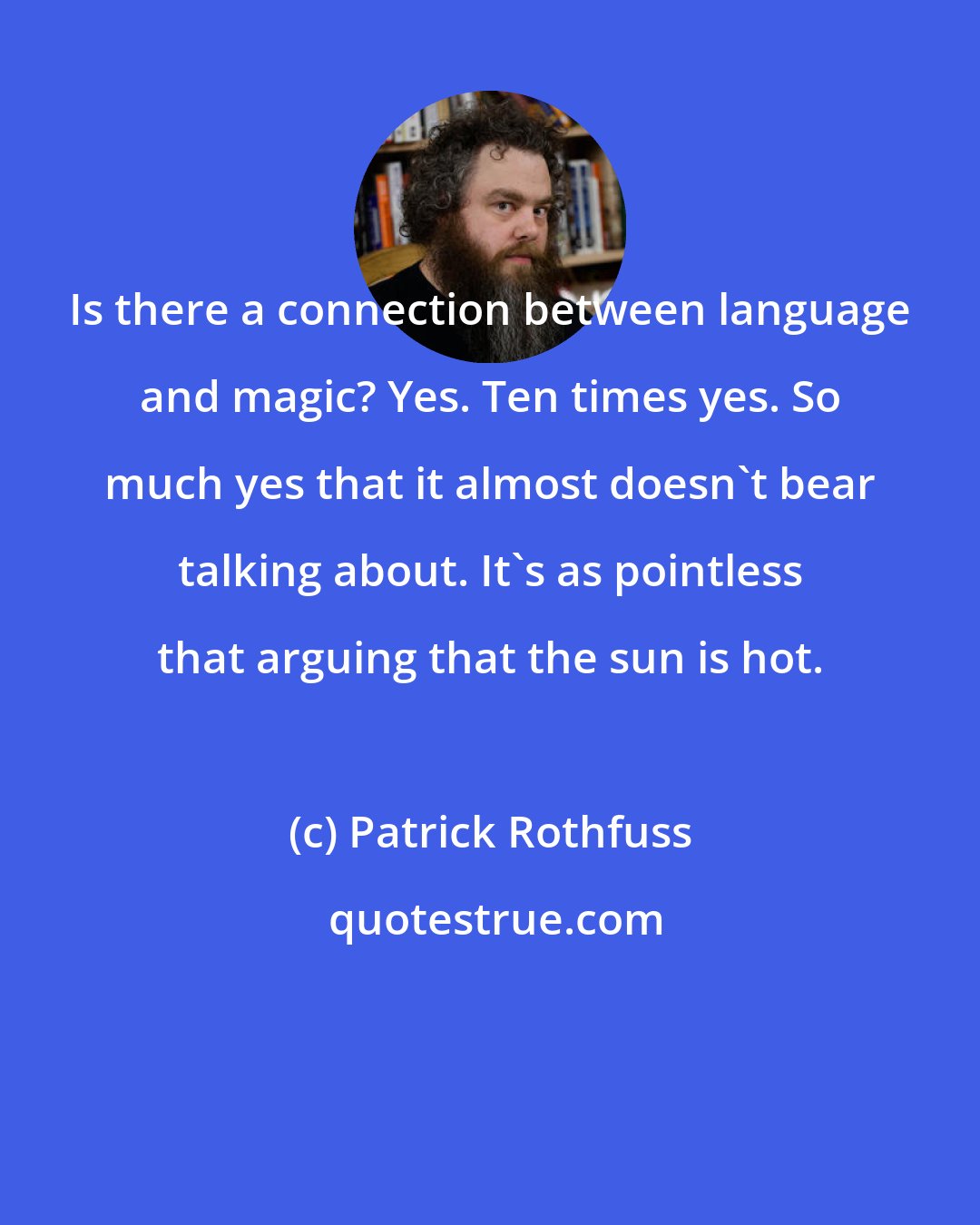 Patrick Rothfuss: Is there a connection between language and magic? Yes. Ten times yes. So much yes that it almost doesn't bear talking about. It's as pointless that arguing that the sun is hot.