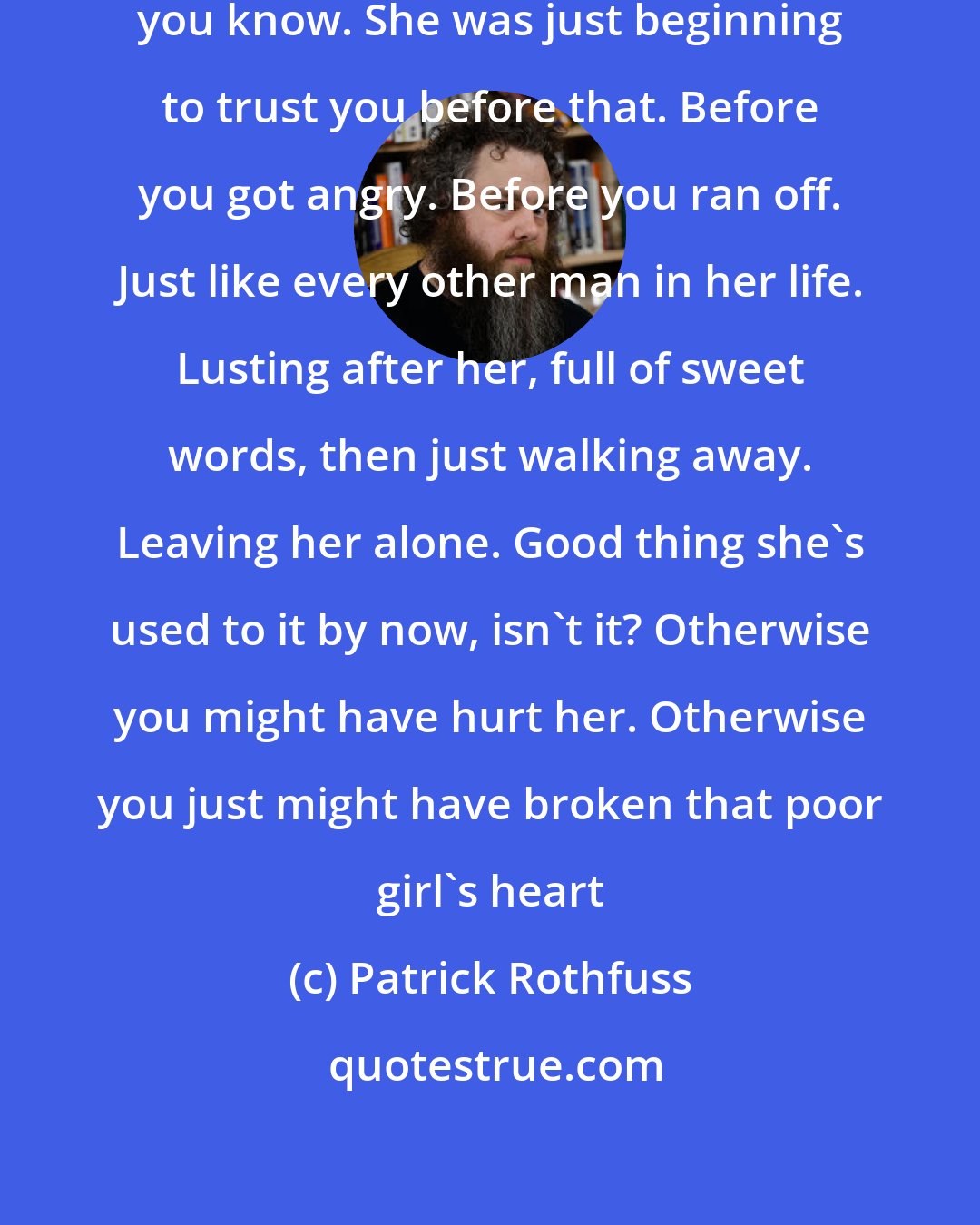 Patrick Rothfuss: It's a shame you left without a word, you know. She was just beginning to trust you before that. Before you got angry. Before you ran off. Just like every other man in her life. Lusting after her, full of sweet words, then just walking away. Leaving her alone. Good thing she's used to it by now, isn't it? Otherwise you might have hurt her. Otherwise you just might have broken that poor girl's heart