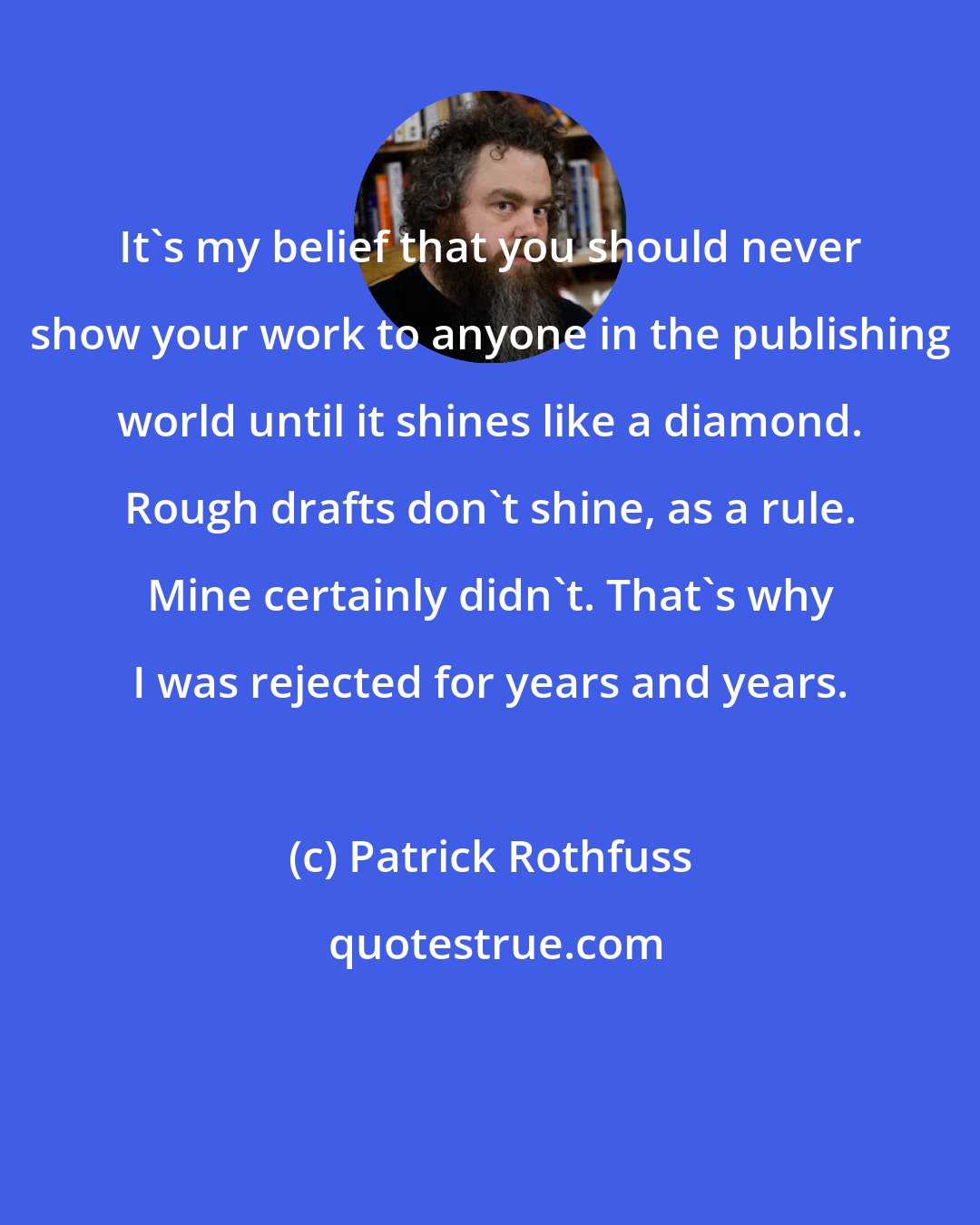 Patrick Rothfuss: It's my belief that you should never show your work to anyone in the publishing world until it shines like a diamond. Rough drafts don't shine, as a rule. Mine certainly didn't. That's why I was rejected for years and years.