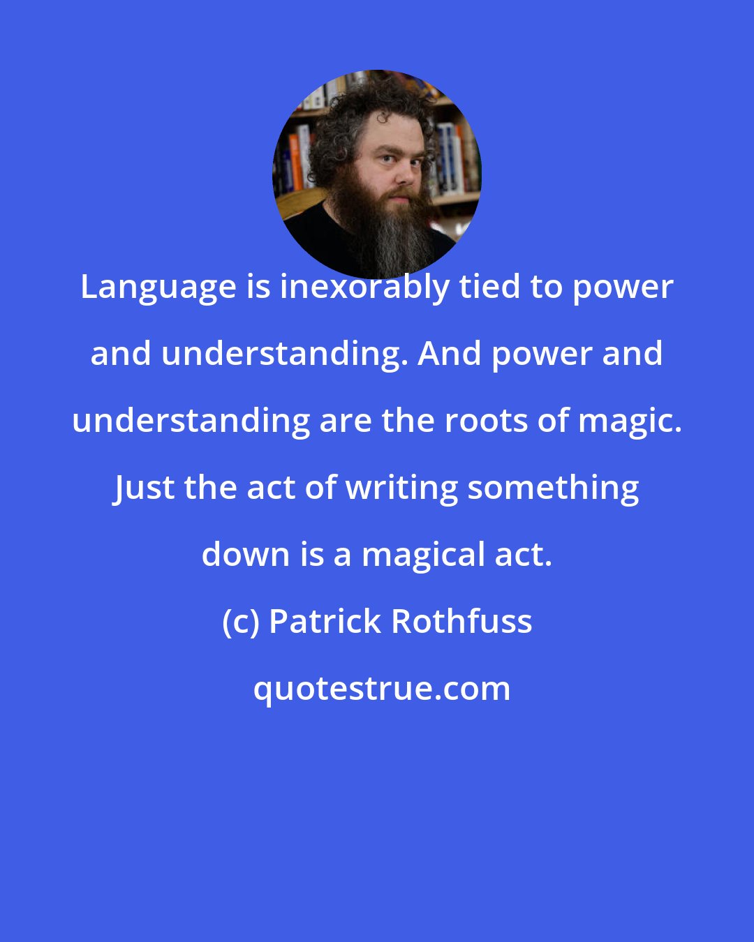 Patrick Rothfuss: Language is inexorably tied to power and understanding. And power and understanding are the roots of magic. Just the act of writing something down is a magical act.