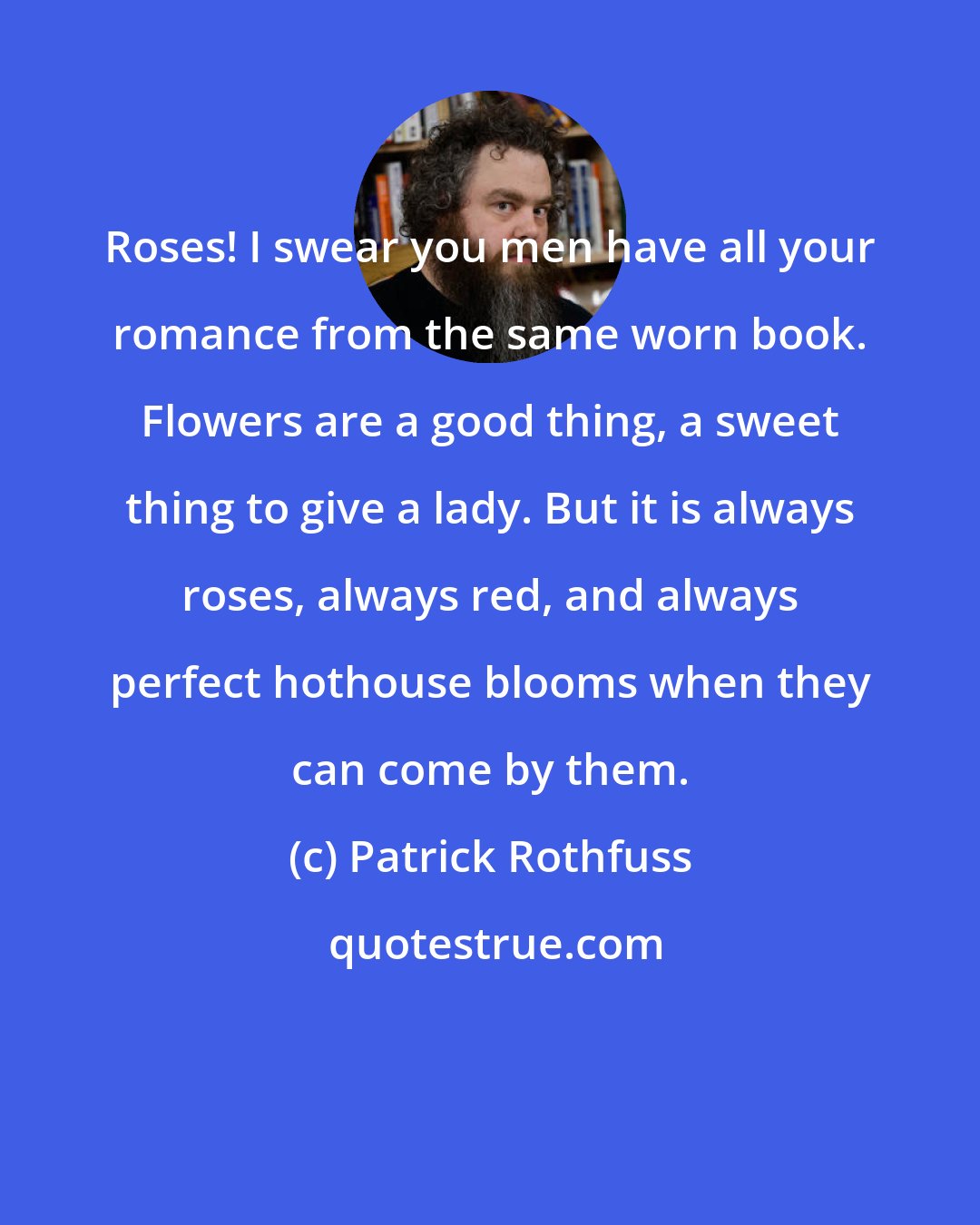 Patrick Rothfuss: Roses! I swear you men have all your romance from the same worn book. Flowers are a good thing, a sweet thing to give a lady. But it is always roses, always red, and always perfect hothouse blooms when they can come by them.