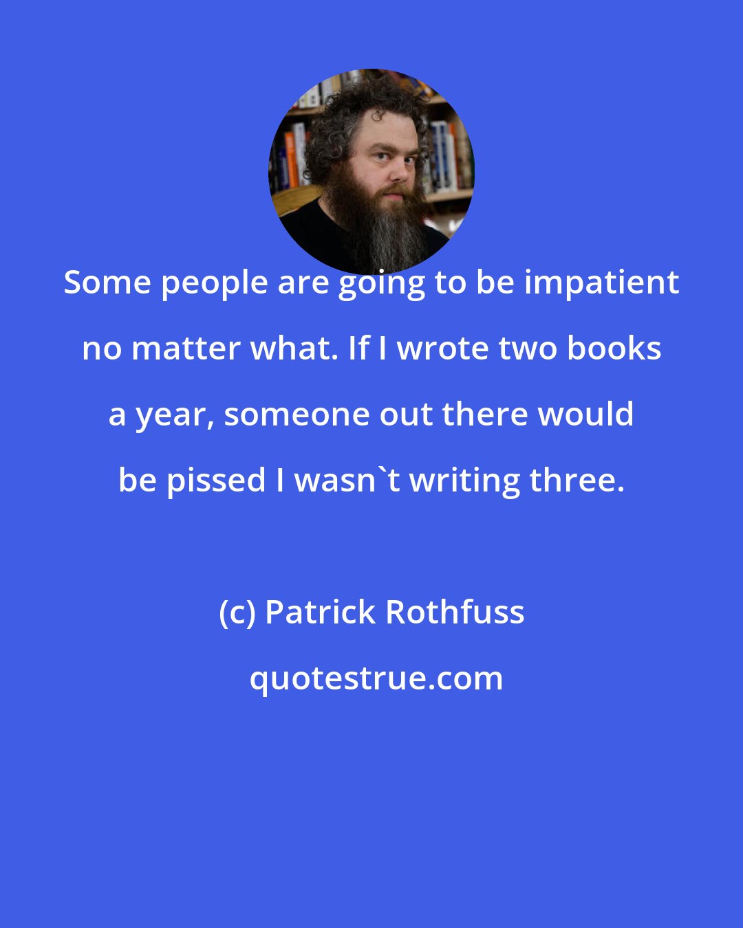 Patrick Rothfuss: Some people are going to be impatient no matter what. If I wrote two books a year, someone out there would be pissed I wasn't writing three.