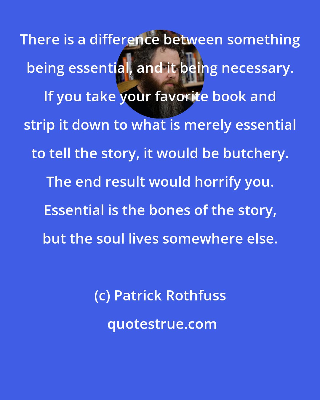 Patrick Rothfuss: There is a difference between something being essential, and it being necessary. If you take your favorite book and strip it down to what is merely essential to tell the story, it would be butchery. The end result would horrify you. Essential is the bones of the story, but the soul lives somewhere else.