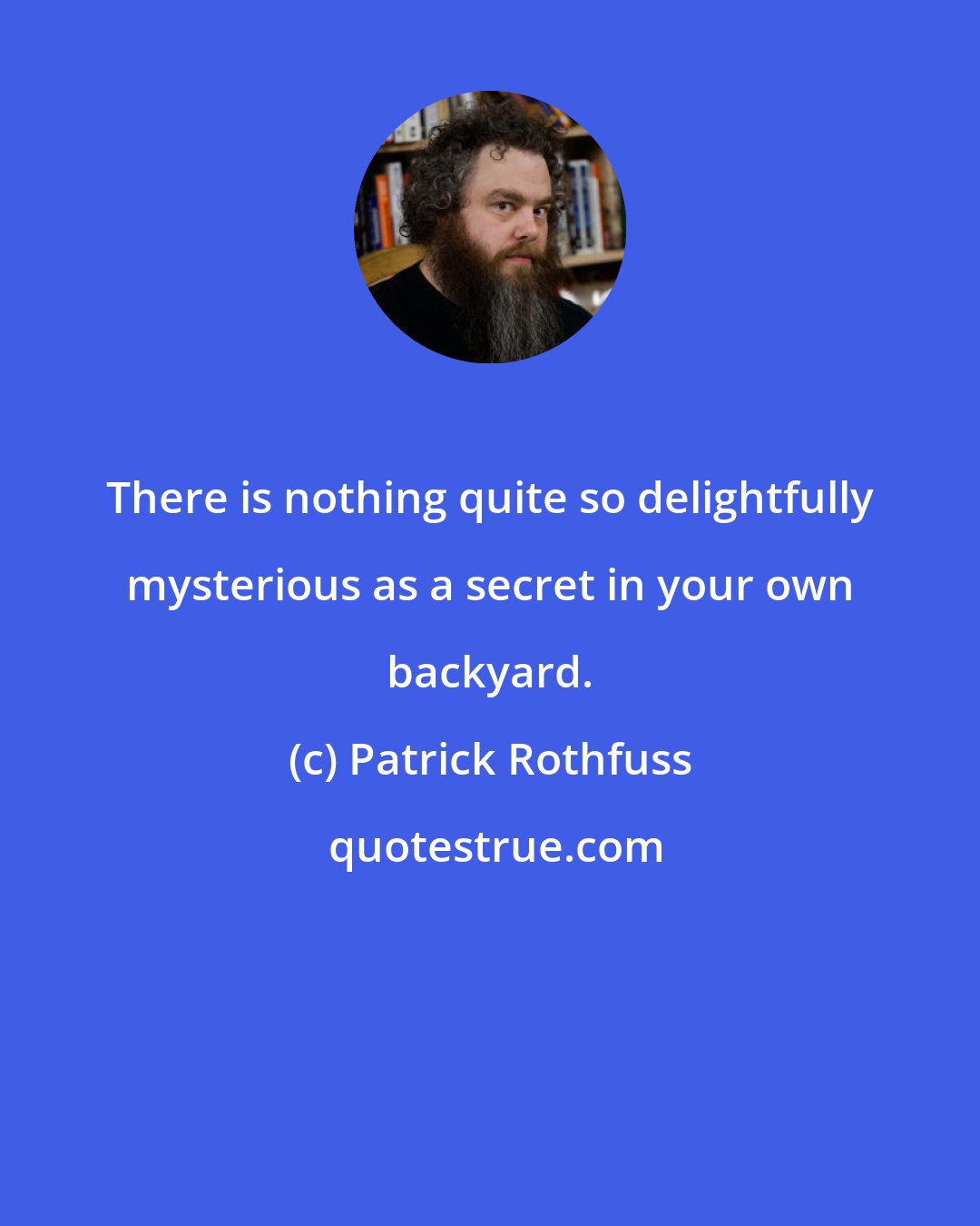 Patrick Rothfuss: There is nothing quite so delightfully mysterious as a secret in your own backyard.