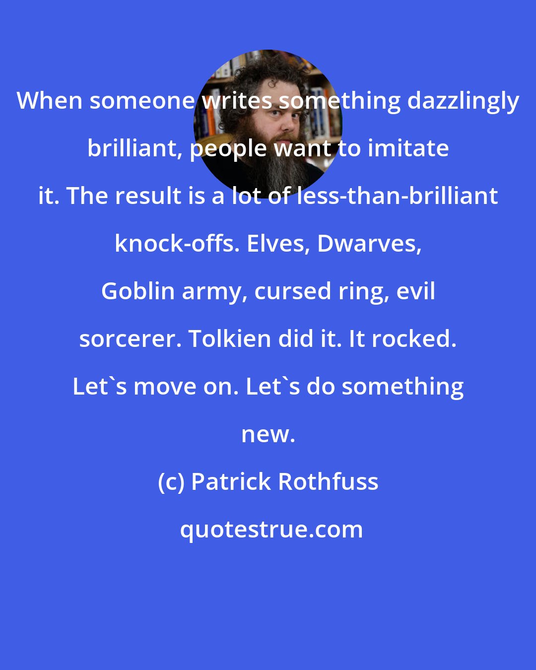 Patrick Rothfuss: When someone writes something dazzlingly brilliant, people want to imitate it. The result is a lot of less-than-brilliant knock-offs. Elves, Dwarves, Goblin army, cursed ring, evil sorcerer. Tolkien did it. It rocked. Let's move on. Let's do something new.