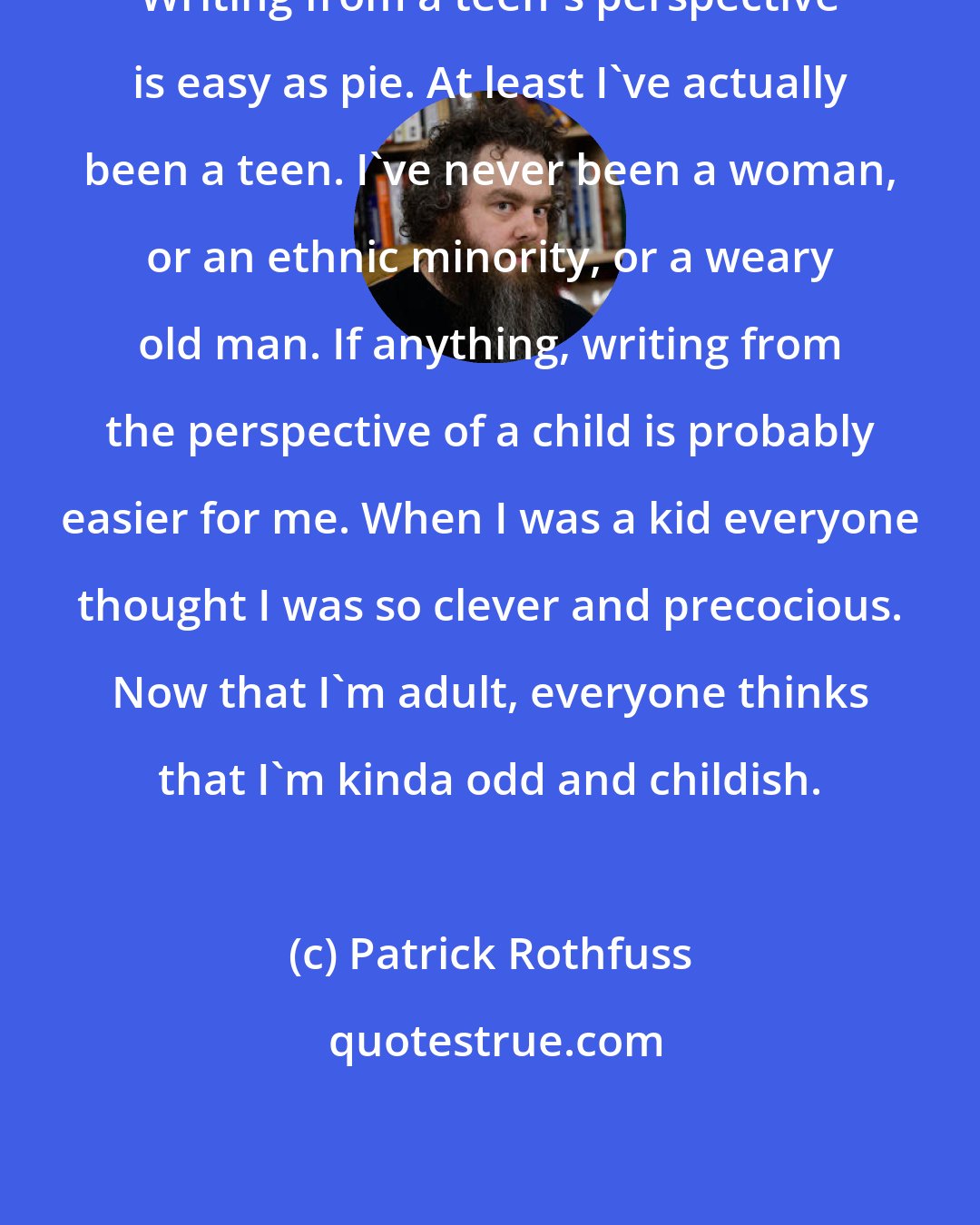 Patrick Rothfuss: Writing from a teen's perspective is easy as pie. At least I've actually been a teen. I've never been a woman, or an ethnic minority, or a weary old man. If anything, writing from the perspective of a child is probably easier for me. When I was a kid everyone thought I was so clever and precocious. Now that I'm adult, everyone thinks that I'm kinda odd and childish.