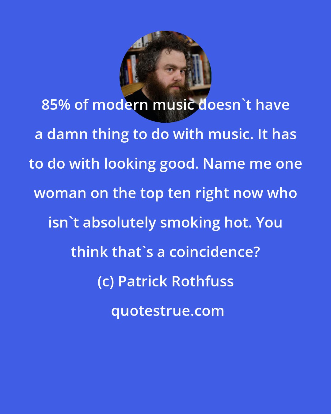 Patrick Rothfuss: 85% of modern music doesn't have a damn thing to do with music. It has to do with looking good. Name me one woman on the top ten right now who isn't absolutely smoking hot. You think that's a coincidence?