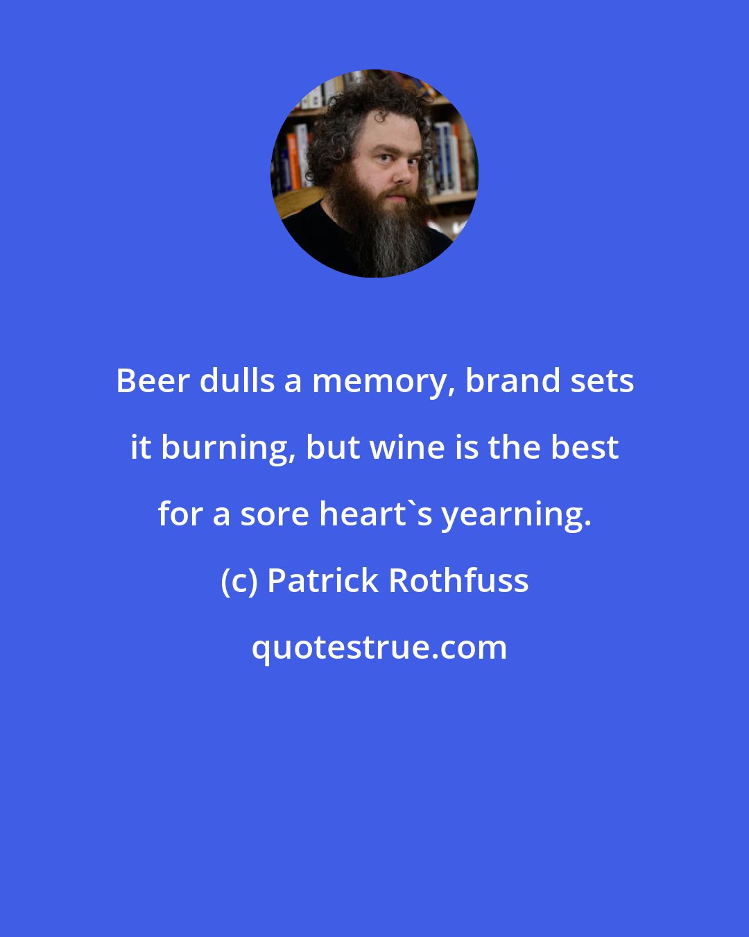 Patrick Rothfuss: Beer dulls a memory, brand sets it burning, but wine is the best for a sore heart's yearning.