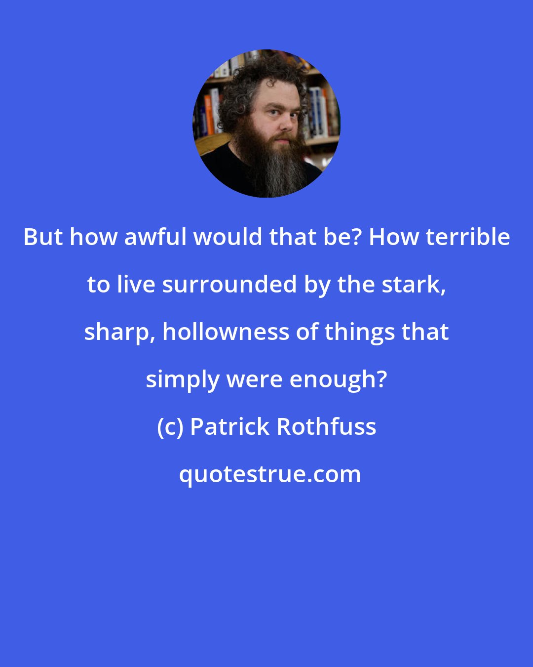 Patrick Rothfuss: But how awful would that be? How terrible to live surrounded by the stark, sharp, hollowness of things that simply were enough?