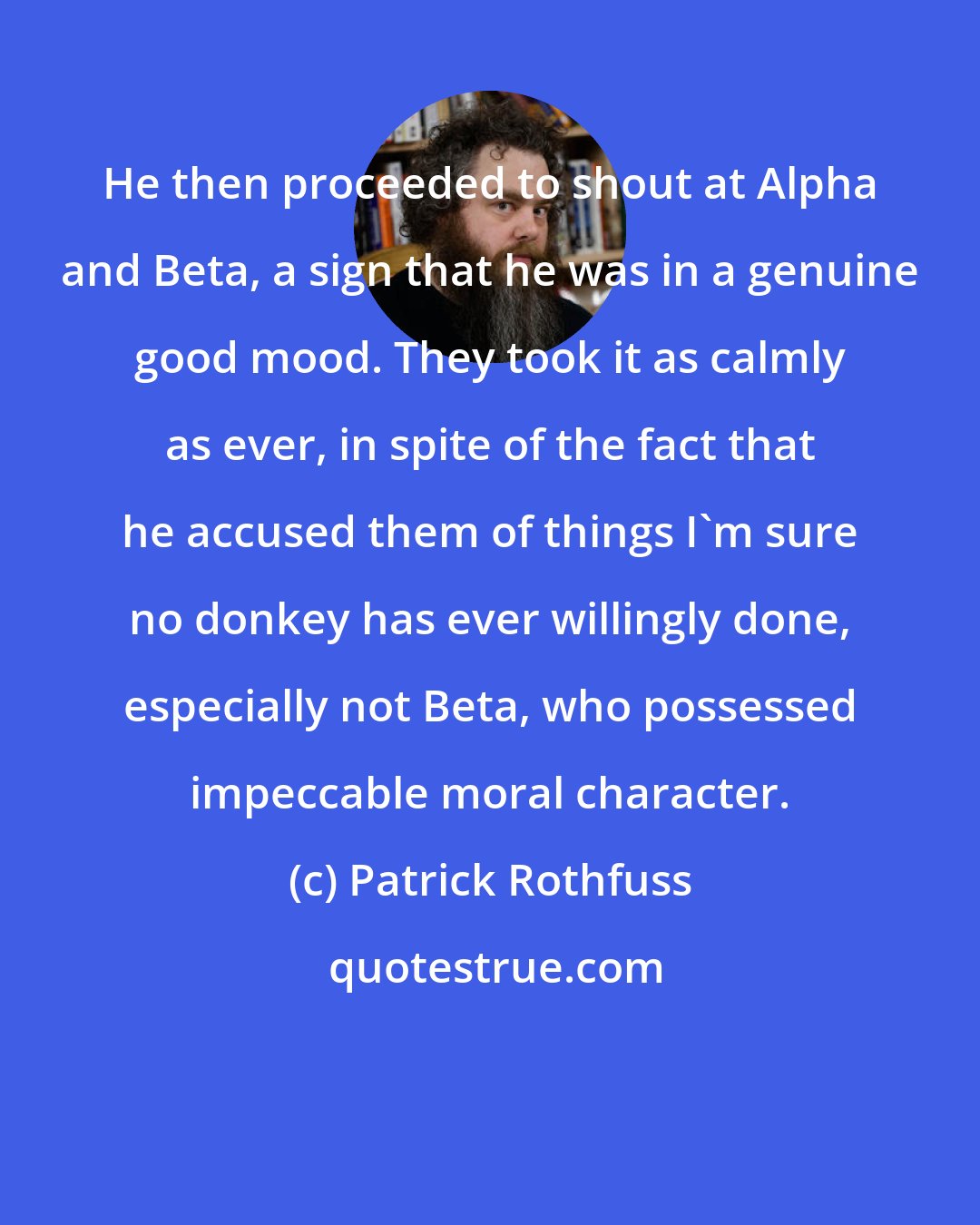 Patrick Rothfuss: He then proceeded to shout at Alpha and Beta, a sign that he was in a genuine good mood. They took it as calmly as ever, in spite of the fact that he accused them of things I'm sure no donkey has ever willingly done, especially not Beta, who possessed impeccable moral character.