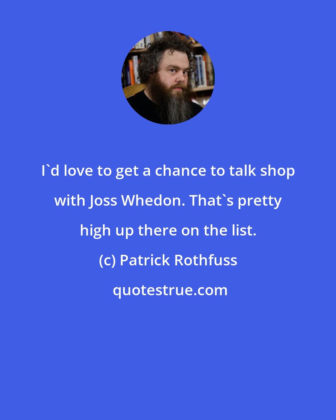 Patrick Rothfuss: I'd love to get a chance to talk shop with Joss Whedon. That's pretty high up there on the list.