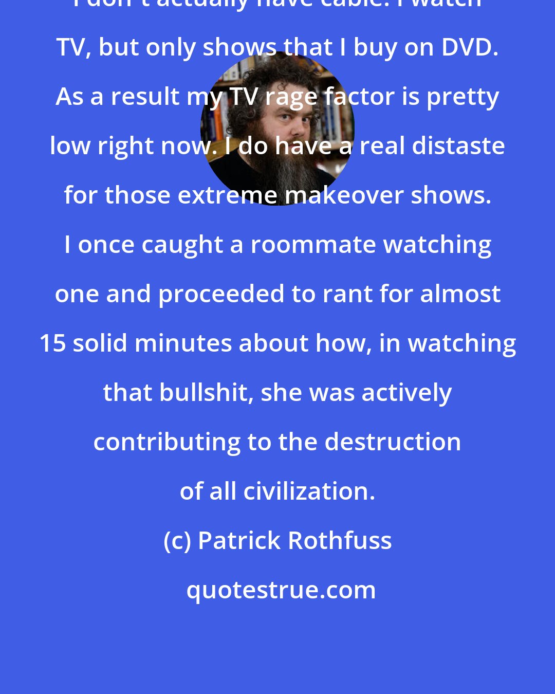 Patrick Rothfuss: I don't actually have cable. I watch TV, but only shows that I buy on DVD. As a result my TV rage factor is pretty low right now. I do have a real distaste for those extreme makeover shows. I once caught a roommate watching one and proceeded to rant for almost 15 solid minutes about how, in watching that bullshit, she was actively contributing to the destruction of all civilization.