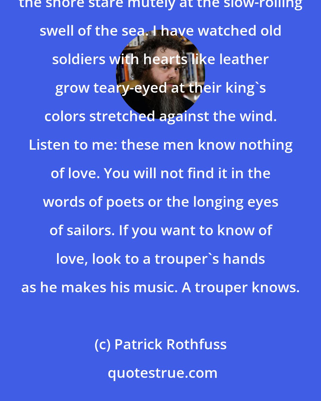 Patrick Rothfuss: I have heard what poets write about women. They rhyme and rhapsodize and lie. I have watched sailors on the shore stare mutely at the slow-rolling swell of the sea. I have watched old soldiers with hearts like leather grow teary-eyed at their king's colors stretched against the wind. Listen to me: these men know nothing of love. You will not find it in the words of poets or the longing eyes of sailors. If you want to know of love, look to a trouper's hands as he makes his music. A trouper knows.