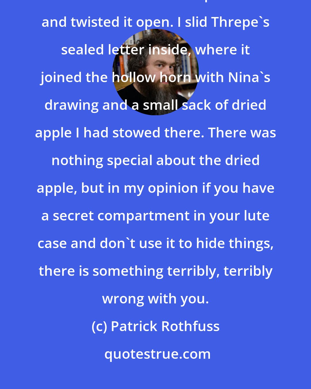 Patrick Rothfuss: I knelt and opened up my lute case. Moving the lute aside, I pressed the lid of the secret compartment and twisted it open. I slid Threpe's sealed letter inside, where it joined the hollow horn with Nina's drawing and a small sack of dried apple I had stowed there. There was nothing special about the dried apple, but in my opinion if you have a secret compartment in your lute case and don't use it to hide things, there is something terribly, terribly wrong with you.