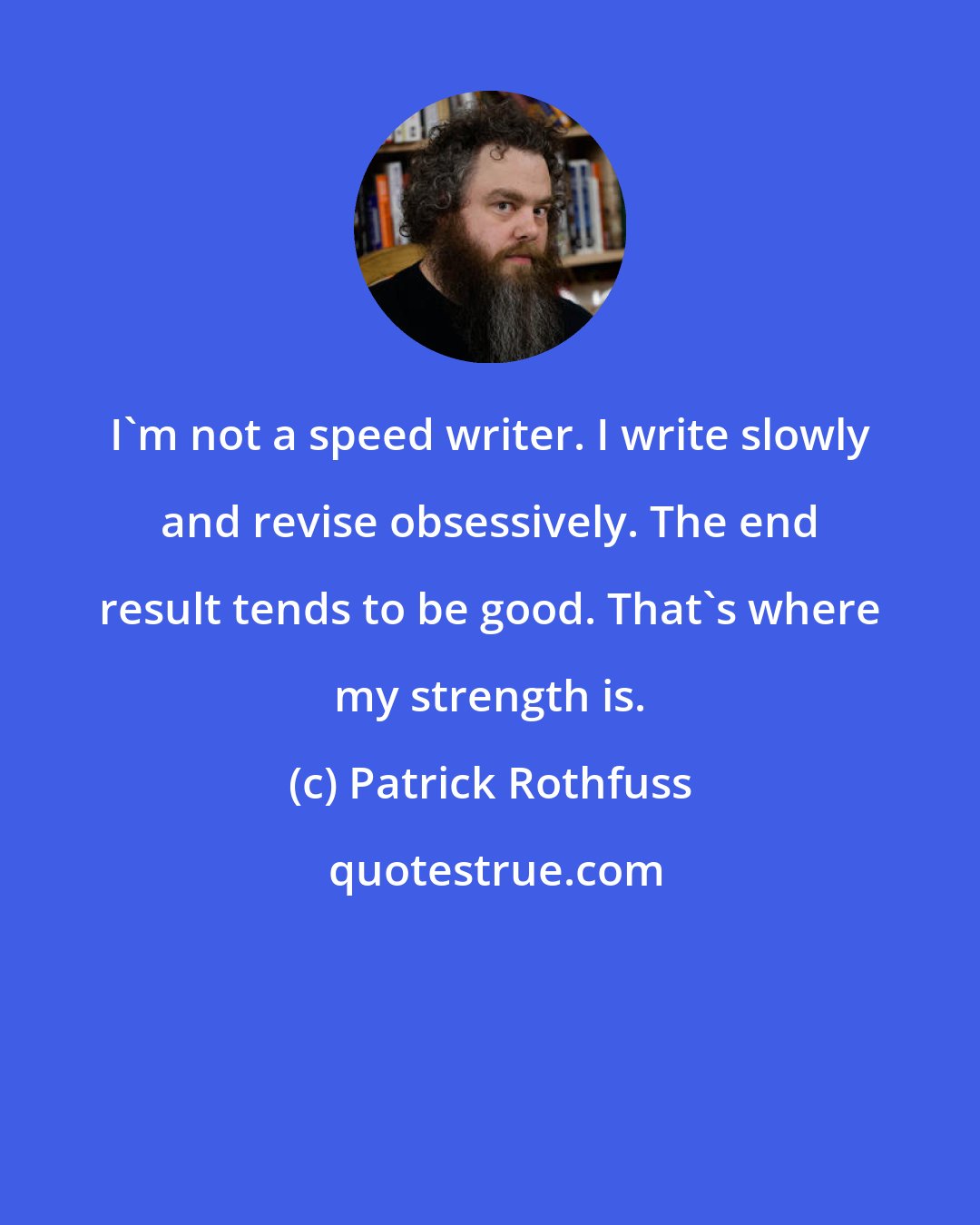 Patrick Rothfuss: I'm not a speed writer. I write slowly and revise obsessively. The end result tends to be good. That's where my strength is.