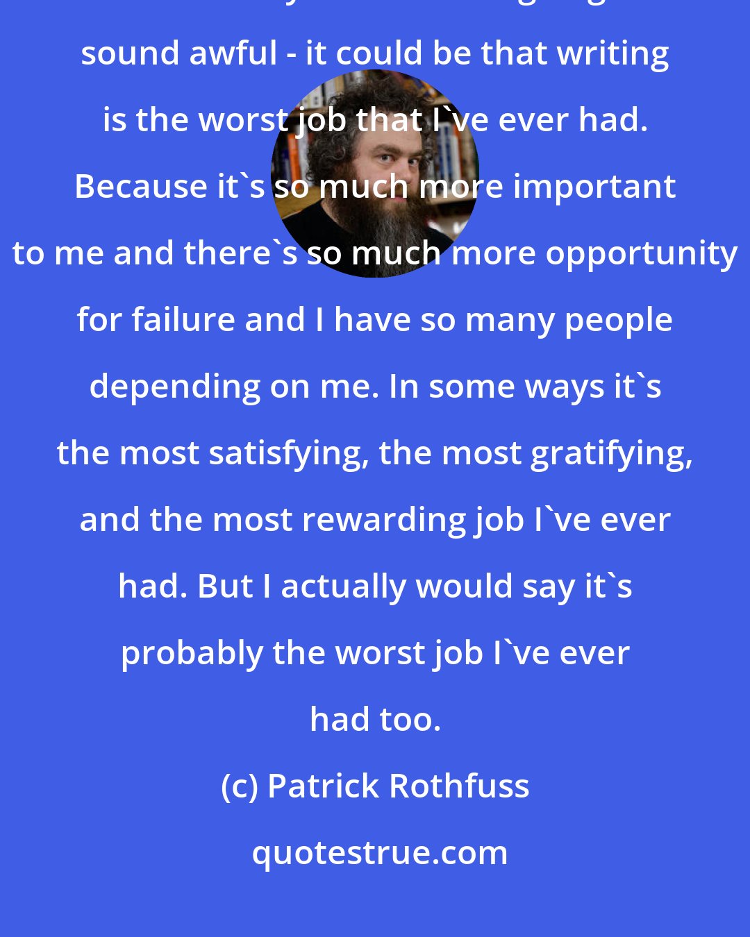 Patrick Rothfuss: I really enjoy work to a purpose. Maybe that makes me kind of strange. In some ways - and this is going to sound awful - it could be that writing is the worst job that I've ever had. Because it's so much more important to me and there's so much more opportunity for failure and I have so many people depending on me. In some ways it's the most satisfying, the most gratifying, and the most rewarding job I've ever had. But I actually would say it's probably the worst job I've ever had too.