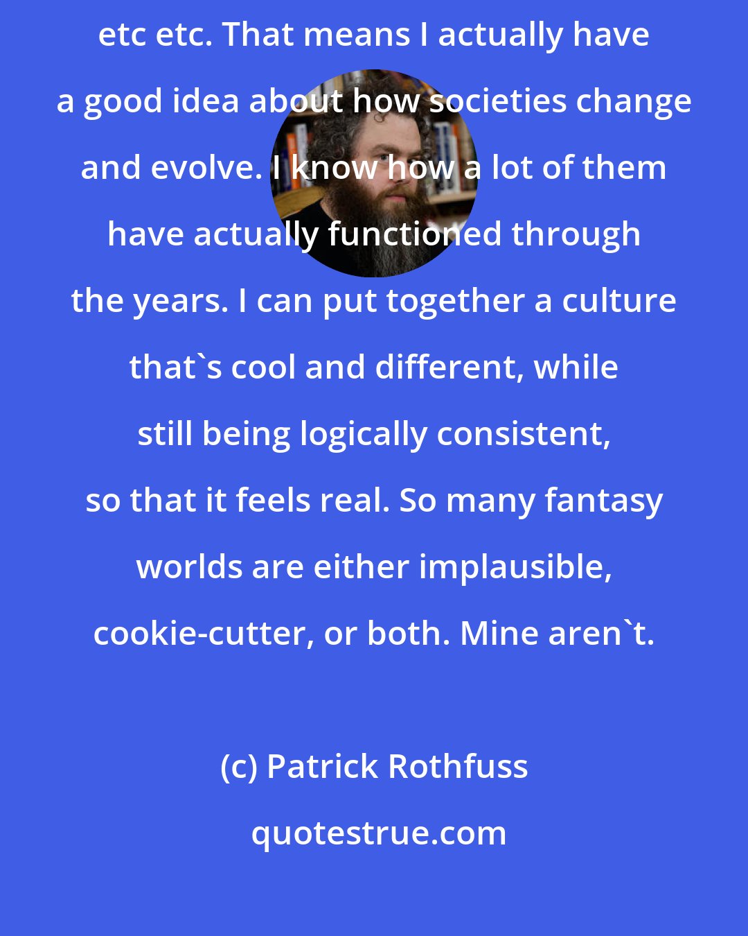 Patrick Rothfuss: I've got a solid grounding in history, sociology, anthropology, philosophy, etc etc. That means I actually have a good idea about how societies change and evolve. I know how a lot of them have actually functioned through the years. I can put together a culture that's cool and different, while still being logically consistent, so that it feels real. So many fantasy worlds are either implausible, cookie-cutter, or both. Mine aren't.