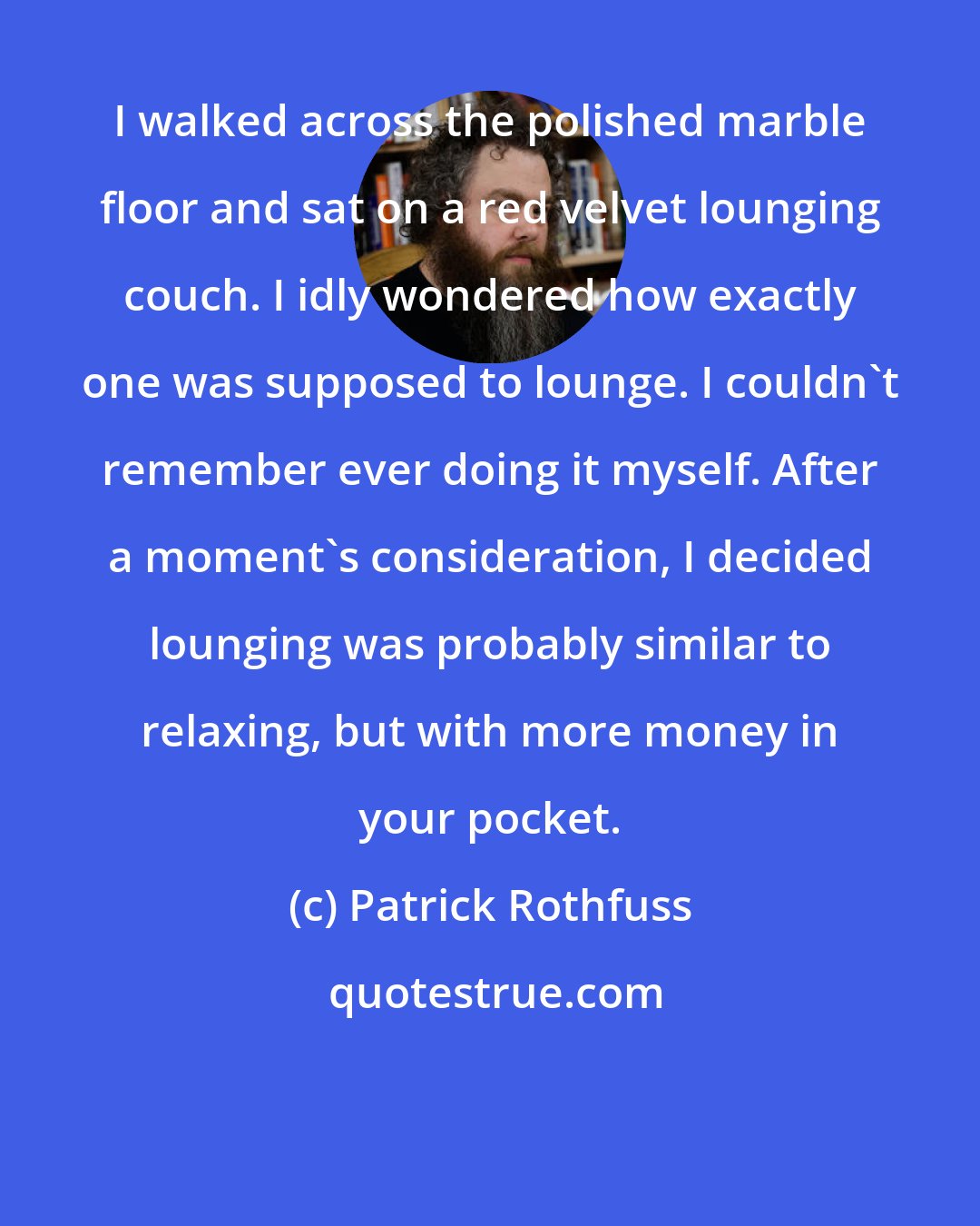 Patrick Rothfuss: I walked across the polished marble floor and sat on a red velvet lounging couch. I idly wondered how exactly one was supposed to lounge. I couldn't remember ever doing it myself. After a moment's consideration, I decided lounging was probably similar to relaxing, but with more money in your pocket.