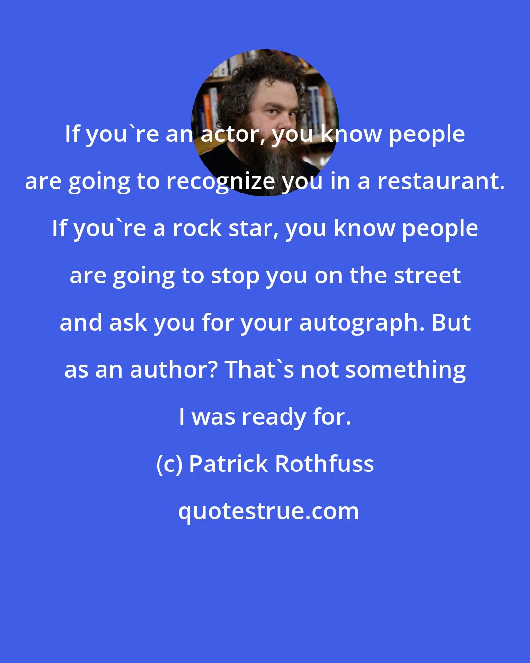 Patrick Rothfuss: If you're an actor, you know people are going to recognize you in a restaurant. If you're a rock star, you know people are going to stop you on the street and ask you for your autograph. But as an author? That's not something I was ready for.