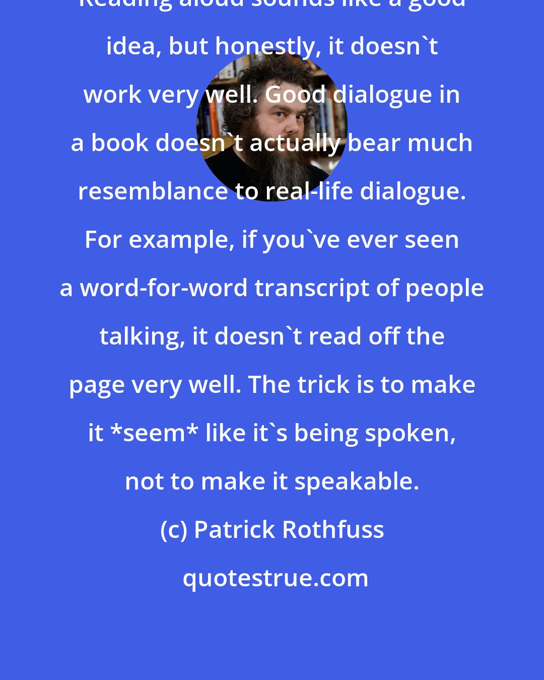 Patrick Rothfuss: Reading aloud sounds like a good idea, but honestly, it doesn't work very well. Good dialogue in a book doesn't actually bear much resemblance to real-life dialogue. For example, if you've ever seen a word-for-word transcript of people talking, it doesn't read off the page very well. The trick is to make it *seem* like it's being spoken, not to make it speakable.