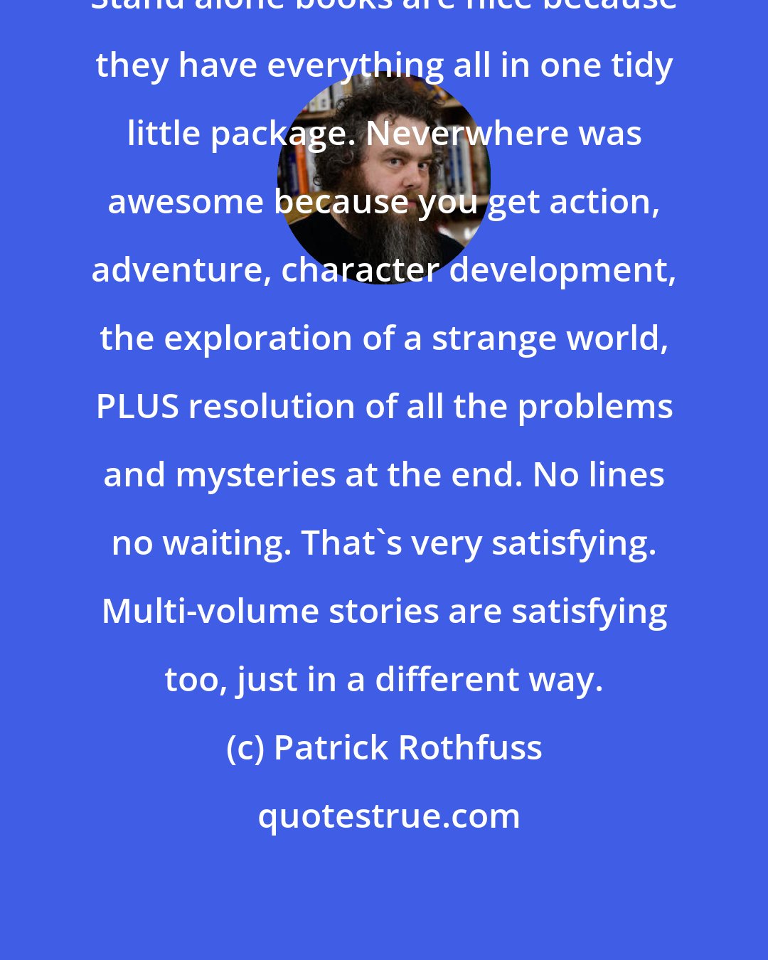 Patrick Rothfuss: Stand alone books are nice because they have everything all in one tidy little package. Neverwhere was awesome because you get action, adventure, character development, the exploration of a strange world, PLUS resolution of all the problems and mysteries at the end. No lines no waiting. That's very satisfying. Multi-volume stories are satisfying too, just in a different way.