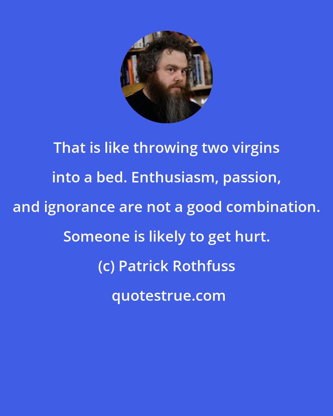 Patrick Rothfuss: That is like throwing two virgins into a bed. Enthusiasm, passion, and ignorance are not a good combination. Someone is likely to get hurt.