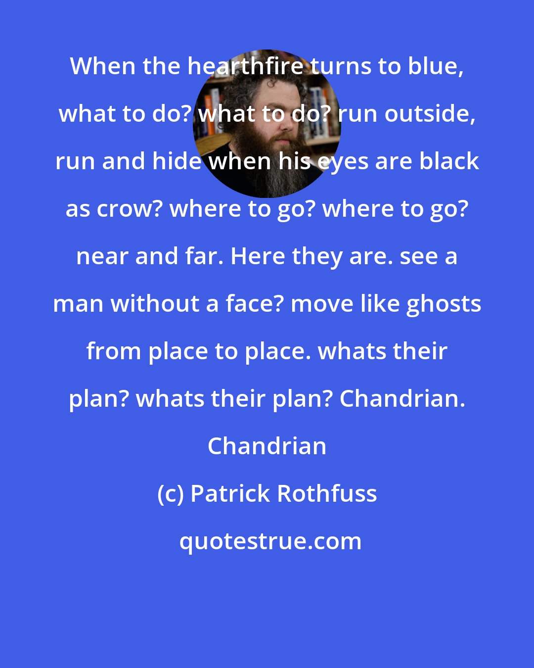 Patrick Rothfuss: When the hearthfire turns to blue, what to do? what to do? run outside, run and hide when his eyes are black as crow? where to go? where to go? near and far. Here they are. see a man without a face? move like ghosts from place to place. whats their plan? whats their plan? Chandrian. Chandrian