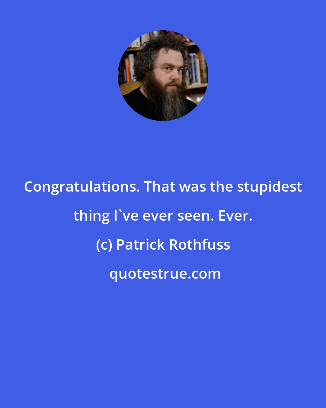 Patrick Rothfuss: Congratulations. That was the stupidest thing I've ever seen. Ever.