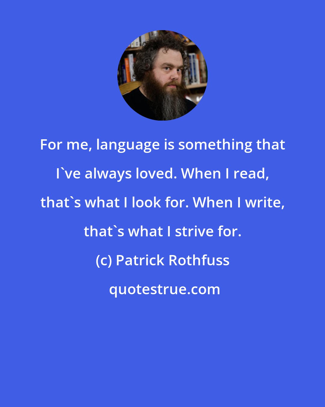 Patrick Rothfuss: For me, language is something that I've always loved. When I read, that's what I look for. When I write, that's what I strive for.