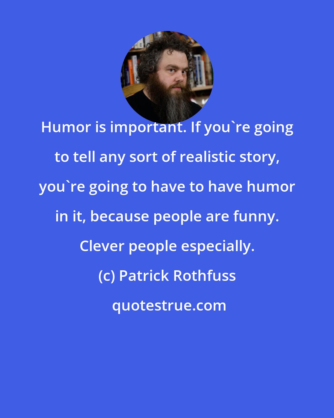 Patrick Rothfuss: Humor is important. If you're going to tell any sort of realistic story, you're going to have to have humor in it, because people are funny. Clever people especially.