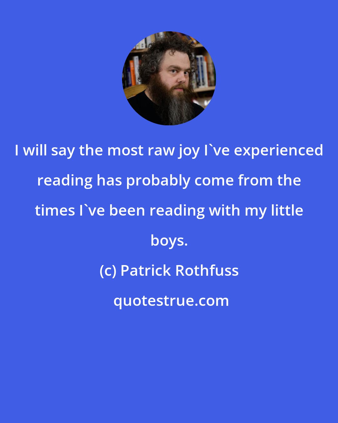 Patrick Rothfuss: I will say the most raw joy I've experienced reading has probably come from the times I've been reading with my little boys.