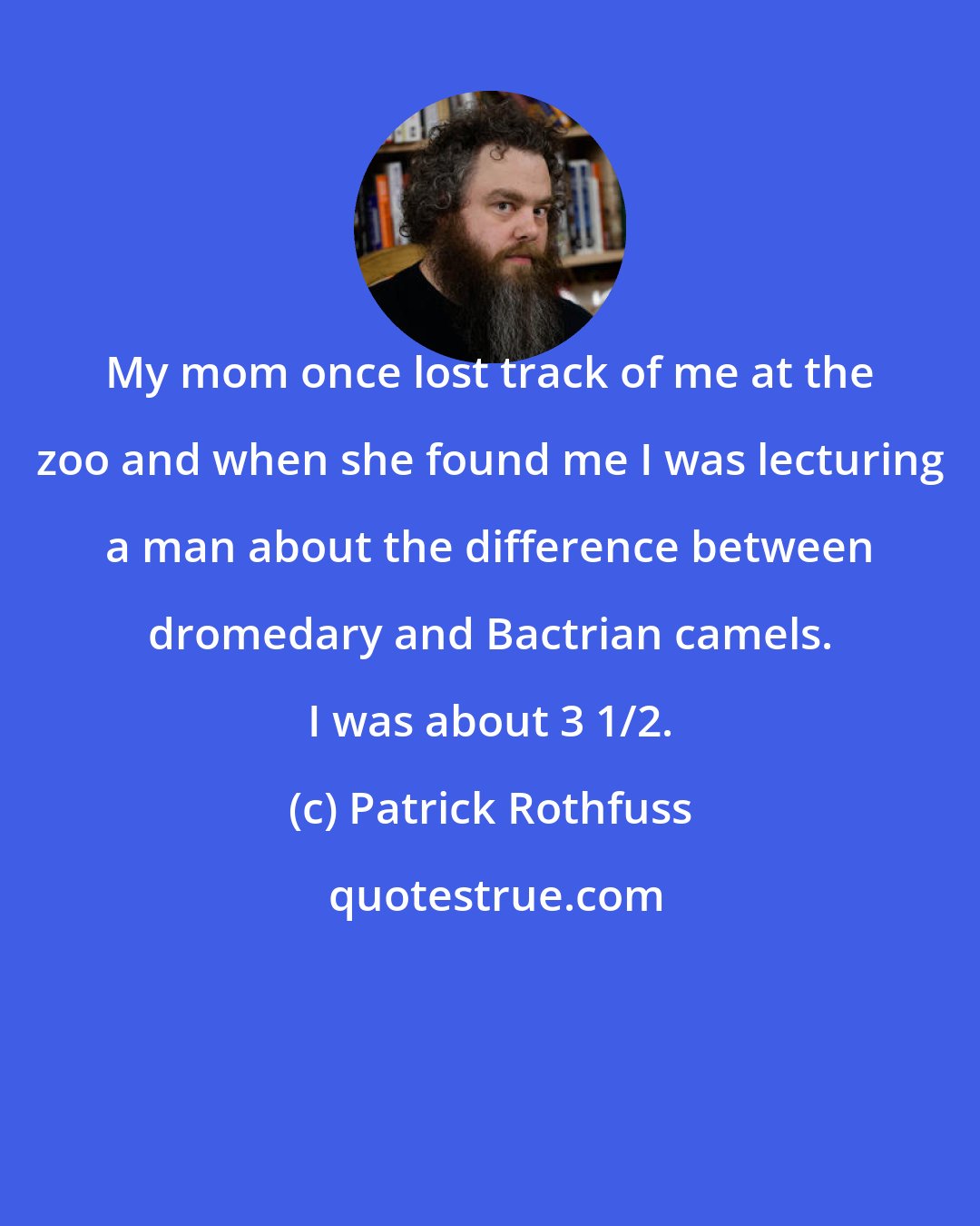 Patrick Rothfuss: My mom once lost track of me at the zoo and when she found me I was lecturing a man about the difference between dromedary and Bactrian camels. I was about 3 1/2.