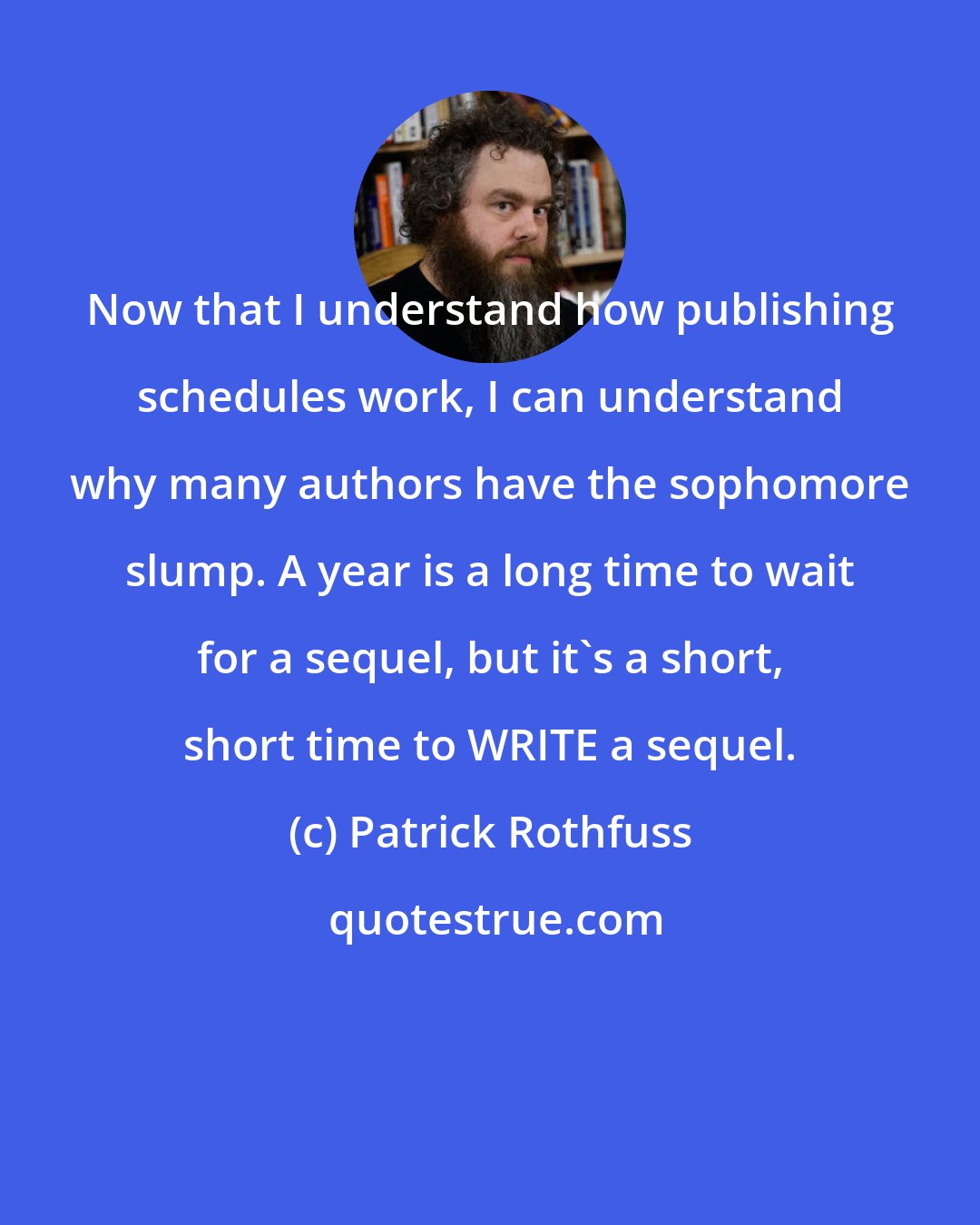 Patrick Rothfuss: Now that I understand how publishing schedules work, I can understand why many authors have the sophomore slump. A year is a long time to wait for a sequel, but it's a short, short time to WRITE a sequel.