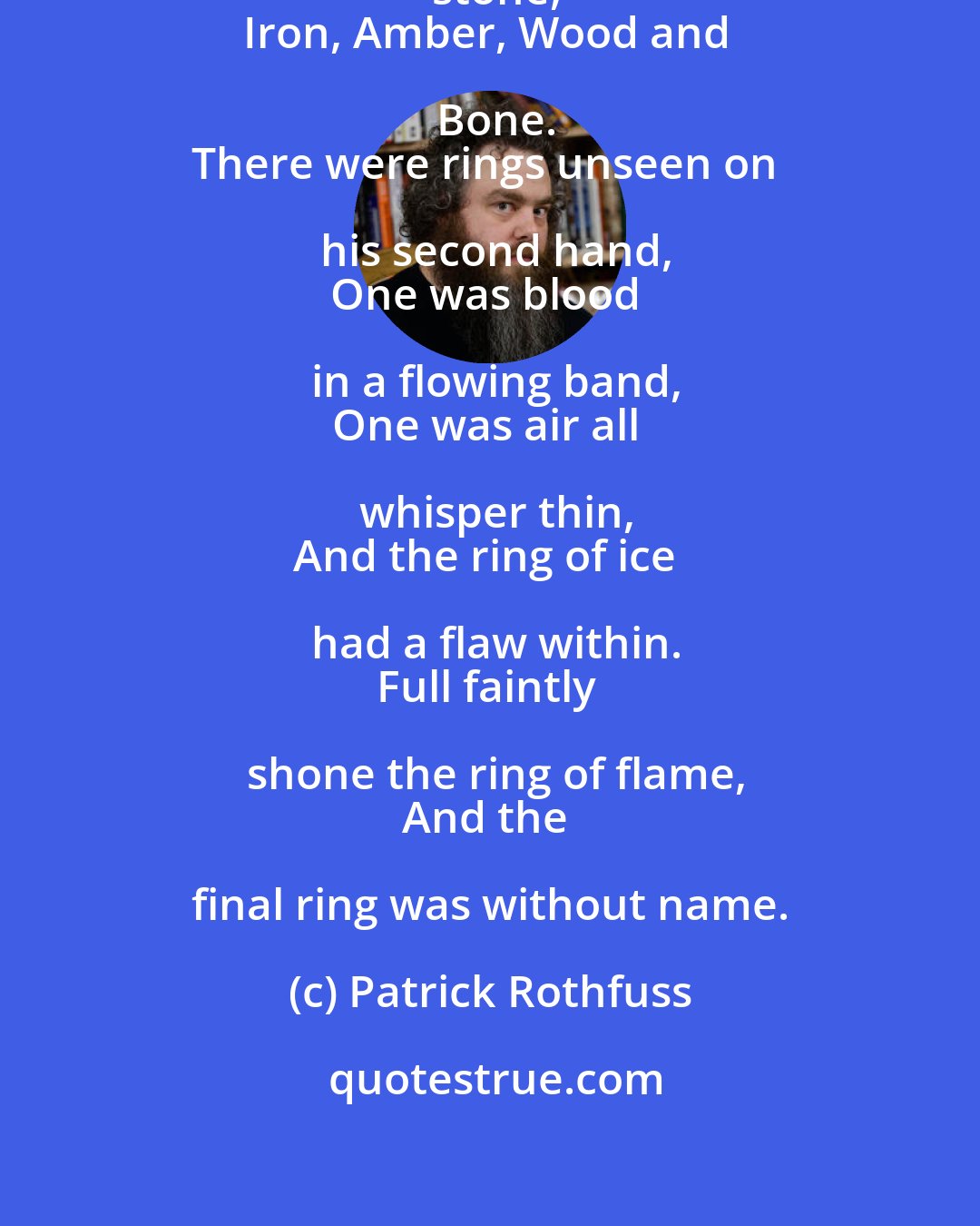 Patrick Rothfuss: On his first hand he wore rings of stone,
Iron, Amber, Wood and Bone.
There were rings unseen on his second hand,
One was blood in a flowing band,
One was air all whisper thin,
And the ring of ice had a flaw within.
Full faintly shone the ring of flame,
And the final ring was without name.