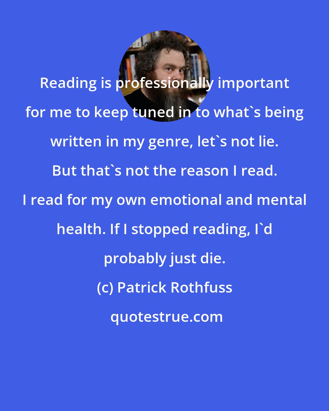 Patrick Rothfuss: Reading is professionally important for me to keep tuned in to what's being written in my genre, let's not lie. But that's not the reason I read. I read for my own emotional and mental health. If I stopped reading, I'd probably just die.