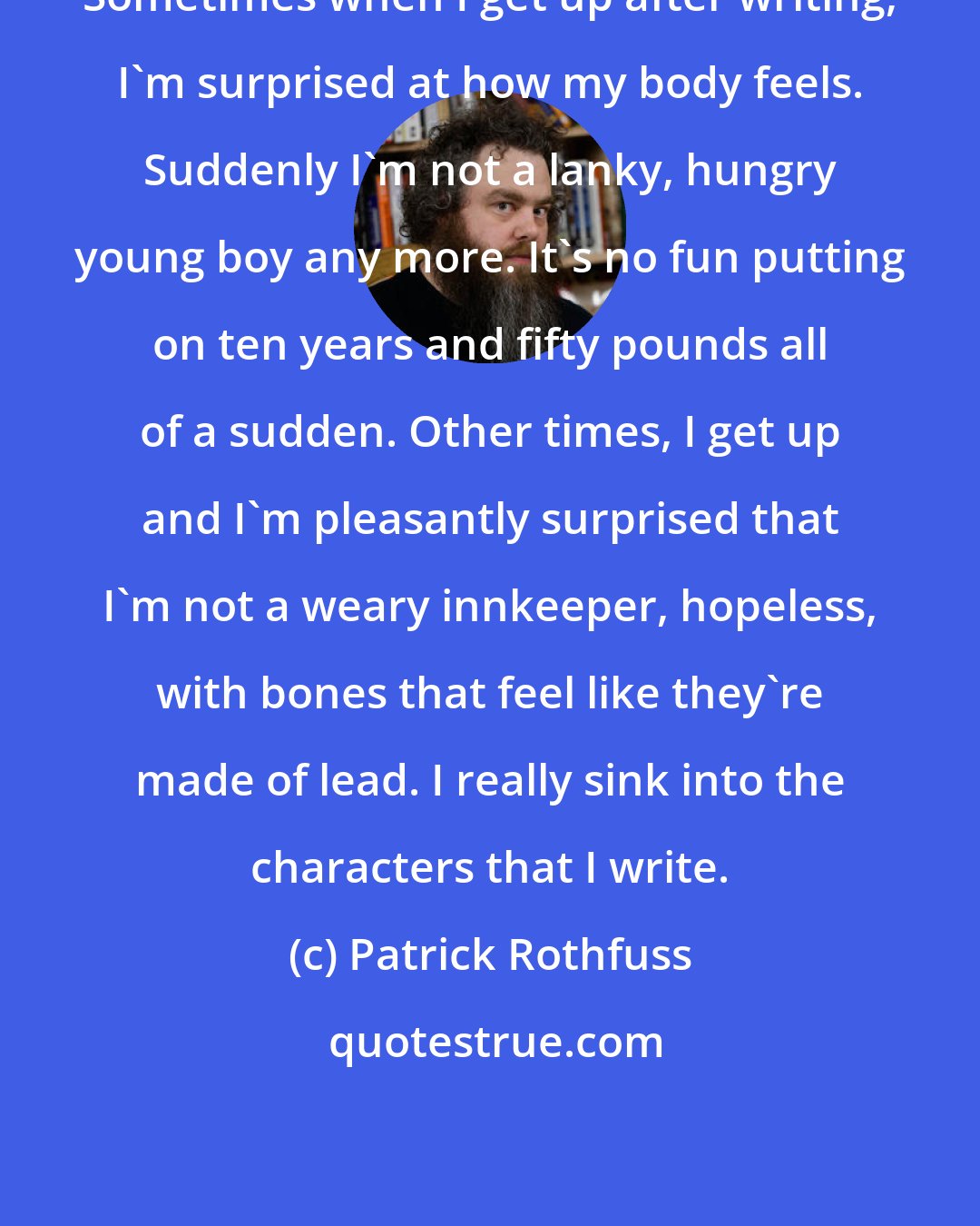 Patrick Rothfuss: Sometimes when I get up after writing, I'm surprised at how my body feels. Suddenly I'm not a lanky, hungry young boy any more. It's no fun putting on ten years and fifty pounds all of a sudden. Other times, I get up and I'm pleasantly surprised that I'm not a weary innkeeper, hopeless, with bones that feel like they're made of lead. I really sink into the characters that I write.