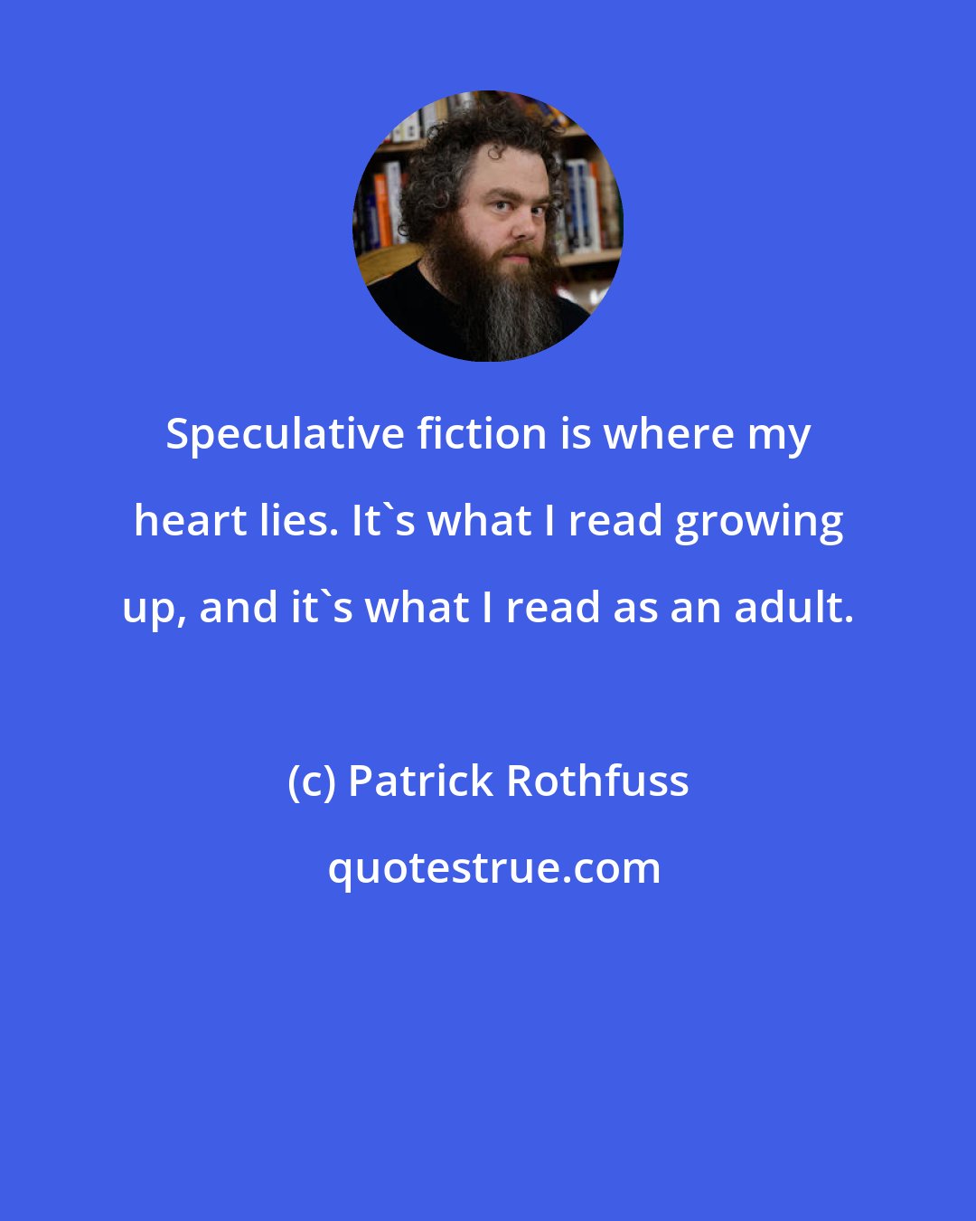 Patrick Rothfuss: Speculative fiction is where my heart lies. It's what I read growing up, and it's what I read as an adult.