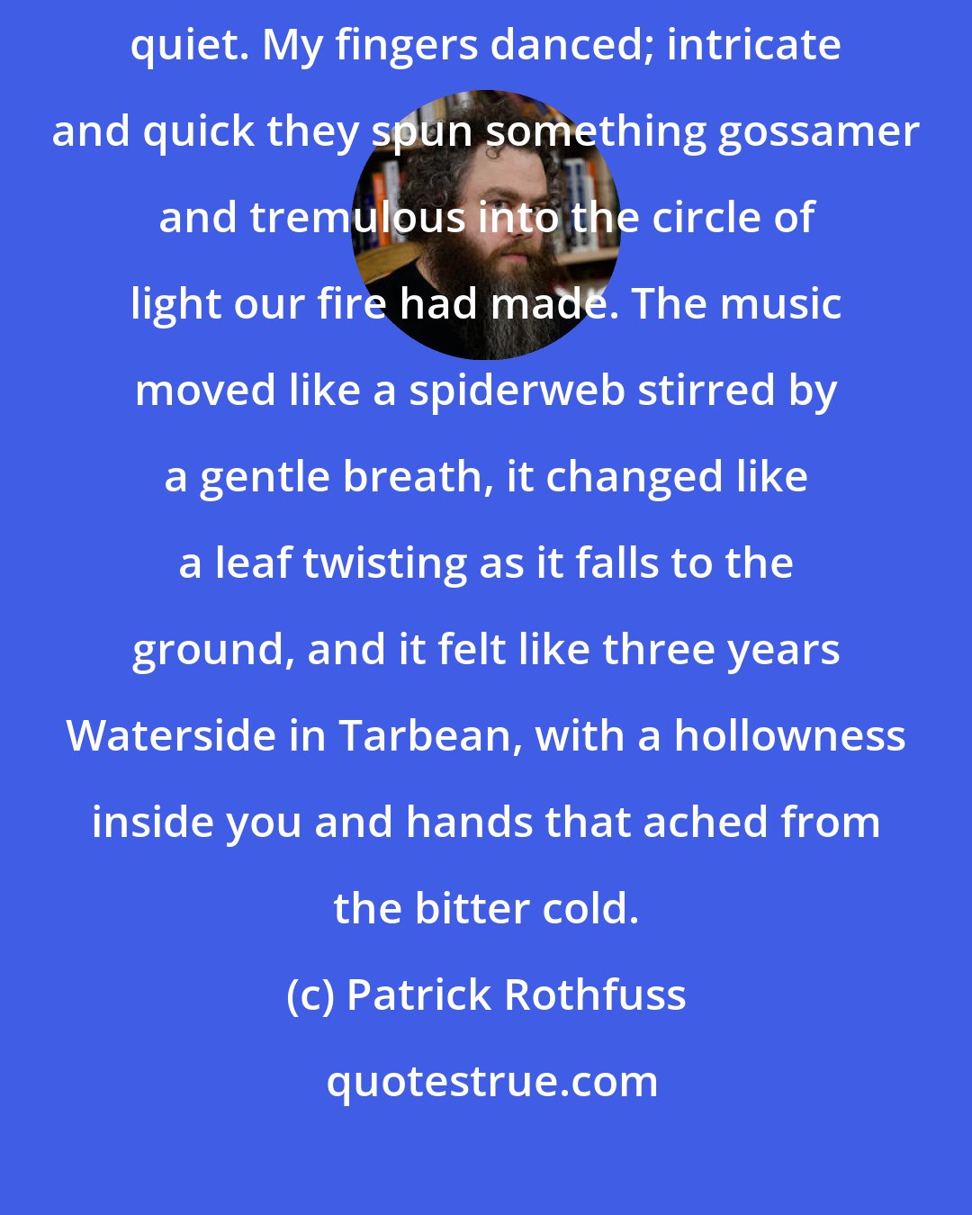 Patrick Rothfuss: Then I felt something inside me break and music began to pour out into the quiet. My fingers danced; intricate and quick they spun something gossamer and tremulous into the circle of light our fire had made. The music moved like a spiderweb stirred by a gentle breath, it changed like a leaf twisting as it falls to the ground, and it felt like three years Waterside in Tarbean, with a hollowness inside you and hands that ached from the bitter cold.