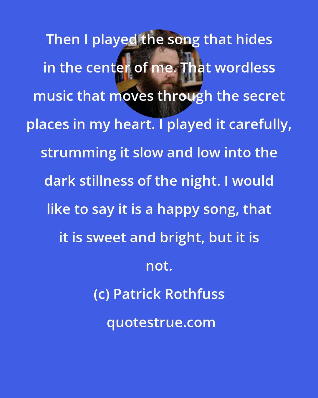 Patrick Rothfuss: Then I played the song that hides in the center of me. That wordless music that moves through the secret places in my heart. I played it carefully, strumming it slow and low into the dark stillness of the night. I would like to say it is a happy song, that it is sweet and bright, but it is not.