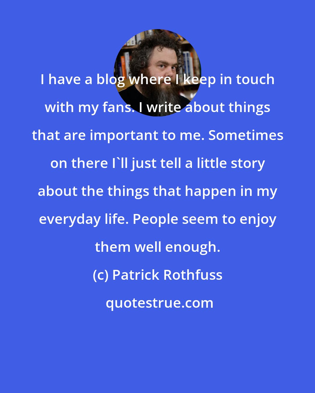 Patrick Rothfuss: I have a blog where I keep in touch with my fans. I write about things that are important to me. Sometimes on there I'll just tell a little story about the things that happen in my everyday life. People seem to enjoy them well enough.