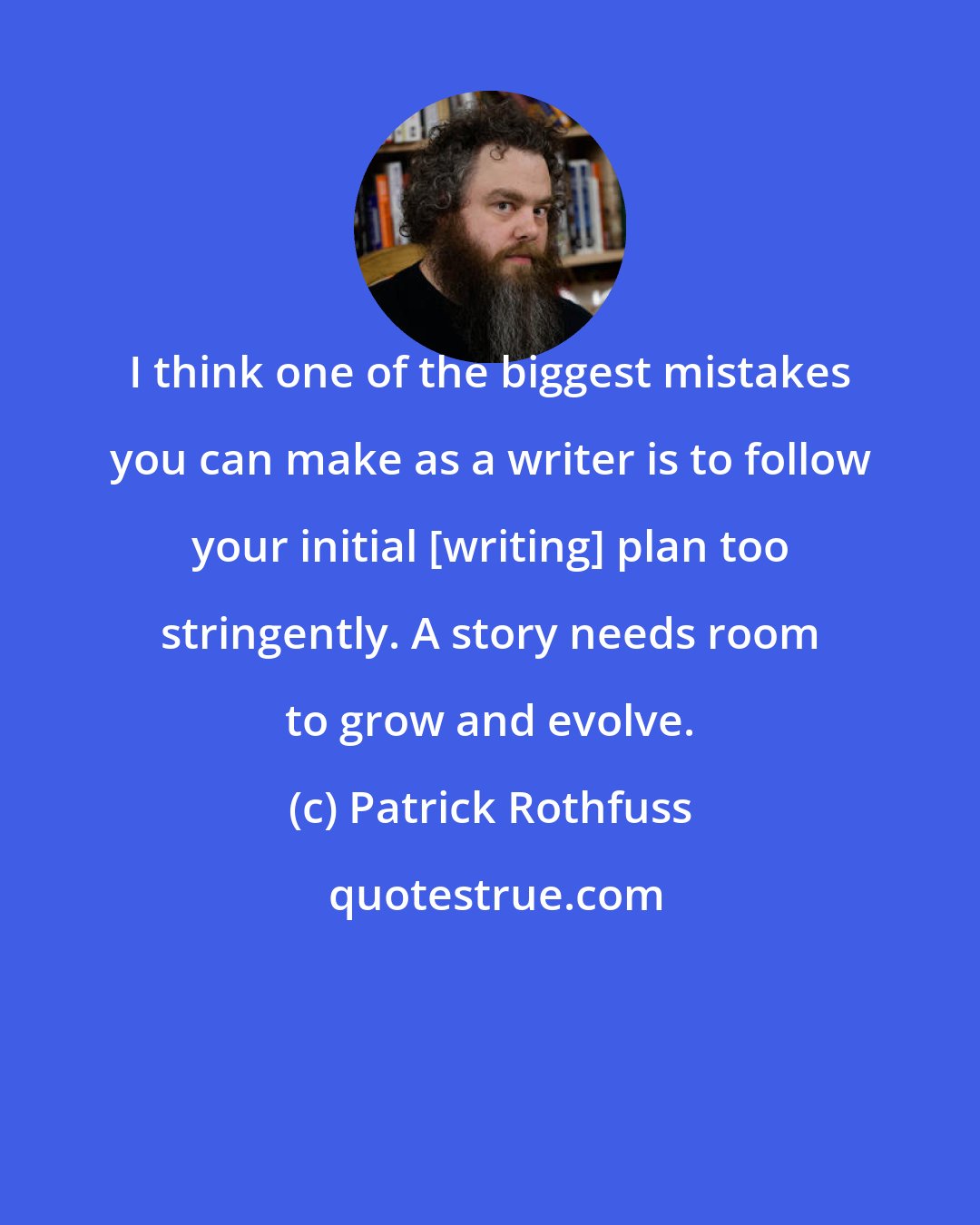 Patrick Rothfuss: I think one of the biggest mistakes you can make as a writer is to follow your initial [writing] plan too stringently. A story needs room to grow and evolve.