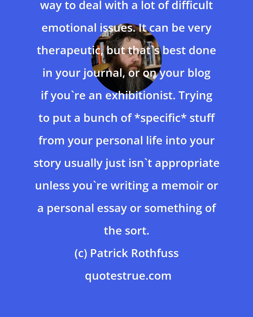 Patrick Rothfuss: Now the truth is, writing is a great way to deal with a lot of difficult emotional issues. It can be very therapeutic, but that's best done in your journal, or on your blog if you're an exhibitionist. Trying to put a bunch of *specific* stuff from your personal life into your story usually just isn't appropriate unless you're writing a memoir or a personal essay or something of the sort.